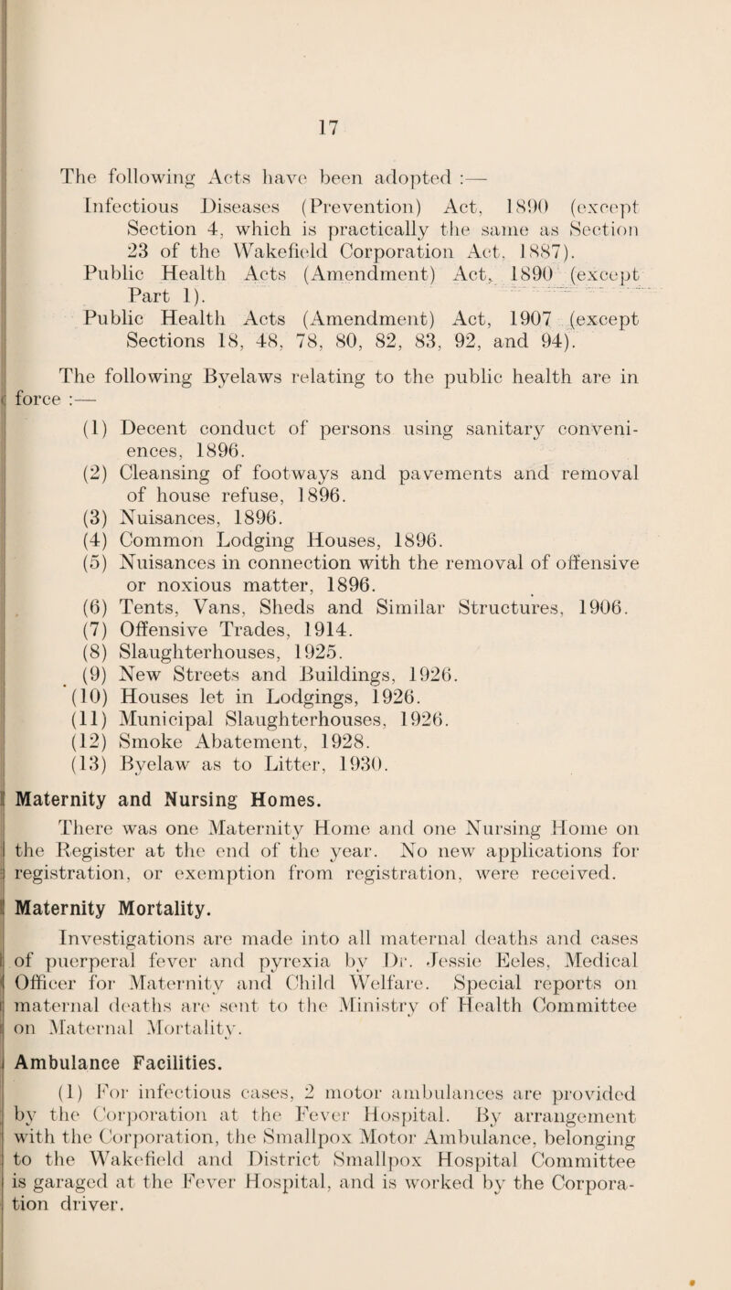 1 17 The following Acts have been adopted :— Infectious Diseases (Prevention) Act, 1890 (except Section 4, which is practically the same as Section 23 of the Wakefu'ld Corporation Act, 1887). Public Health Acts (Amendment) Act, 1890 (except Part 1). Public Health Acts (Amendment) Act, 1907 (except Sections 18, 48, 78, 80, 82, 83, 92, and 94). The following Byelaws relating to the public health are in ! force :— (1) Decent conduct of persons using sanitary conveni¬ ences, 1896. (2) Cleansing of footways and pavements and removal of house refuse, 1896. (3) Nuisances, 1896. (4) Common Lodging Houses, 1896. (5) Nuisances in connection with the removal of offensive or noxious matter, 1896. (6) Tents, Vans, Sheds and Similar Structures, 1906. (7) Offensive Trades, 1914. (8) Slaughterhouses, 1925. (9) New Streets and Buildings, 1926. (10) Houses let in Lodgings, 1926. (11) Municipal Slaughterhouses, 1926. (12) Smoke Abatement, 1928. (13) Byelaw as to Litter, 1930. I Maternity and Nursing Homes. Tliere was one Maternity Home and one Nursing Home on i the Register at the end of the year. No new applications for : registration, or exemption from registration, were received. Maternity Mortality. i Investigations are made into all maternal deaths and cases of puerperal fever and pyrexia by Dr. Jessie Eeles, Medical Officer for Matei*nity and Chi hi Welfare. Special reports on maternal deaths art' sent to the Ministry of Health Committee on Maternal Mortality. i Ambulance Facilities. (1) Eor infectious cases, 2 motor ambulances are provided ; by the (Corporation at the Fever Hospital. By arrangement ' with the Corporation, the Smallpox Motoi’ Ambulance, belonging to the Wakefield and District Smallpox Hospital Committee is garaged at the Fever Hospital, and is woi’ked by the Corpora¬ tion driver.