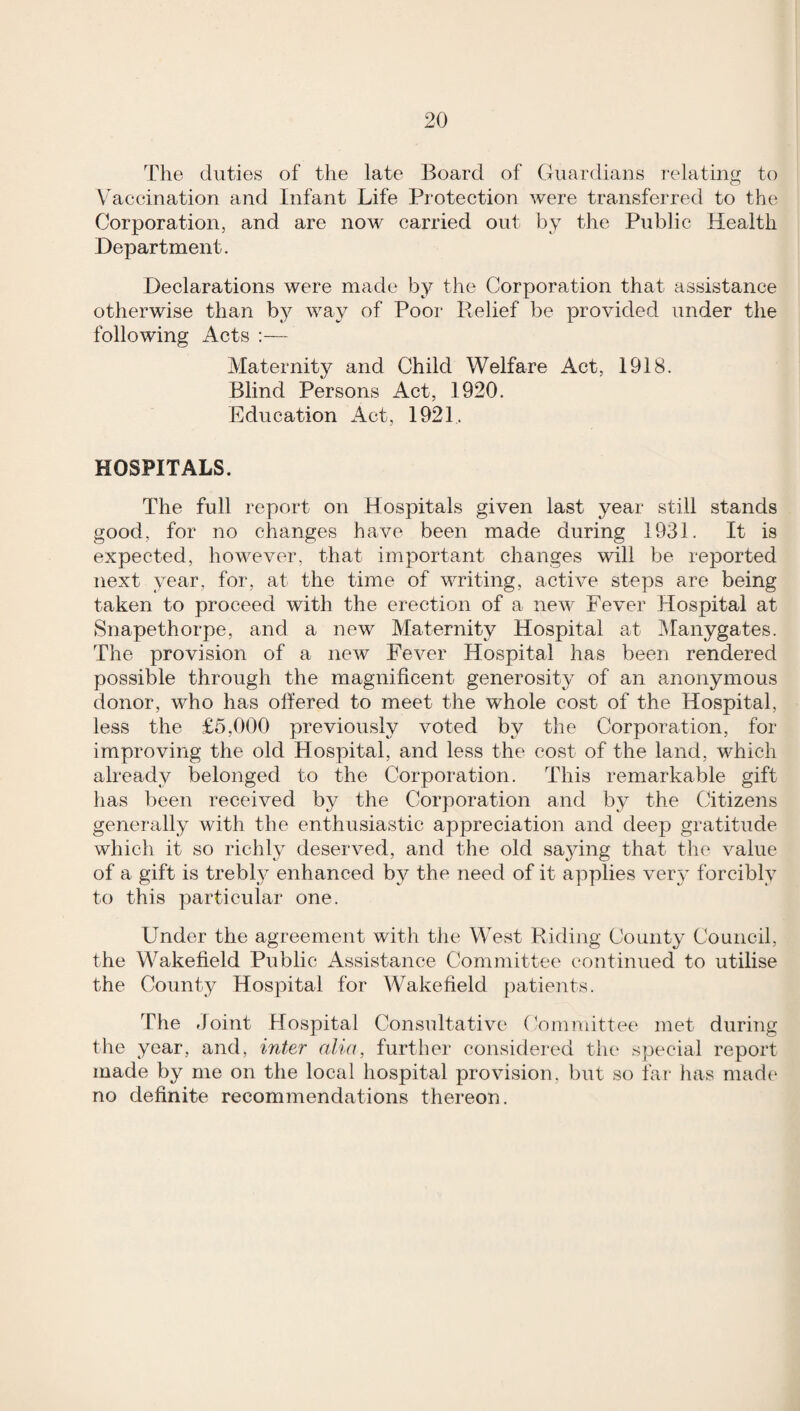 The duties of the late Board of Guardians relating to Vaccination and Infant Life Protection were transferred to the Corporation, and are now carried out by the Public Health Department. Declarations were made by the Corporation that assistance otherwise than by way of Pooi‘ Relief be provided under the following Acts :— Maternity and Child Welfare Act, 1918. Blind Persons Act, 1920. Education x4ct, 1921. HOSPITALS. The full report on Hospitals given last year still stands good, for no changes have been made during 1931. It is expected, however, that important changes will be reported next year, for, at the time of writing, active steps are being taken to proceed with the erection of a new Fever Hospital at Snapethorpe, and a new Maternity Hospital at ]Manygates. The provision of a neAV Fever Hospital has been rendered possible through the magnificent generosity of an anonymous donor, who has offered to meet the whole cost of the Hospital, less the £5,000 previously voted by the Corporation, for improving the old Hospital, and less the cost of the land, which already belonged to the Corporation. This remarkable gift has been received by the Corporation and by the Citizens generally with the enthusiastic apjDreciation and deep gratitude which it so richly deserved, and the old saying that the value of a gift is trebly enhanced by the need of it applies very forcibly to this particular one. Under the agreement with tlie West Riding County Comicil, the Wakefield Public Assistance Committee continued to utilise the County Hospital for Wakefield patients. The Joint Hospital Consultative Committee met duriiig the year, and, inter alia, further considered tlu* special report made by me on the local hospital provision, but so far has made no definite recommendations thereon.