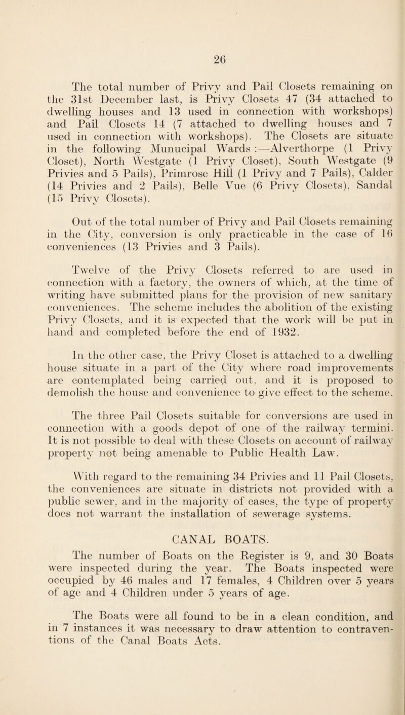 The total number of Privy and Pail Closets remaining on the 31st December last, is Privy Closets 47 (34 attached to dwelling houses and 13 used in connection with workshops) and Pail Closets 14 (7 attached to dwelling liouses and 7 used in connection with workshops). The Closets are situate in the following Munucipal Wards :—Alverthorpe (1 Privy Closet), North Westgate (1 Privy Closet), South Westgate (9 Privies and 5 trails), ITimrose Hill (1 Privy and 7 Pails), Calder (14 Privies and 2 Pails), Belle Vue (6 Privy Closets), Sandal (15 Privy Closets). Out of the total number of Privy and Pail Closets remaining in the City, conversion is only practicable in the case of 16 conveniences (13 Privies and 3 Pails). Twelve of the Privy Closets referred to are used in connection with a factory, the owners of which, at the time of writing have submitted plans for the provision of new sanitary conveniences. The scheme includes the abolition of the existing Priw Closets, and it is expected that the work will be put in liand and completed before the end of 1932. In the other case, the Privy Closet is attached to a dwelling liouse situate in a part of the City where road improvements are contemplated being carried out, and it is proposed to demolish the house and convenience to give effect to the scheme. The three Pail Closets suitable for conversions are used in connection with a goods depot of one of the railway termini. It is not possible to deal with these Closets on account of railway property not being amenable to Public Health Law. IVith regard to the remaining 34 lAivies and 11 Pail Closets, the conveniences are situate in districts not provided with a public sewer, and in the majority of cases, the tyj)e of property does not warrant the installation of sewerage systems. CANAL BOATS. The number of Boats on the Register is 9, and 30 Boats were inspected during the year. The Boats inspected were occupied by 46 males and 17 females, 4 Children over 5 years of age and 4 Children under 5 years of age. The Boats were all found to be in a clean condition, and in 7 instances it was necessary to draw attention to contraven¬ tions of the Canal Boats Acts.