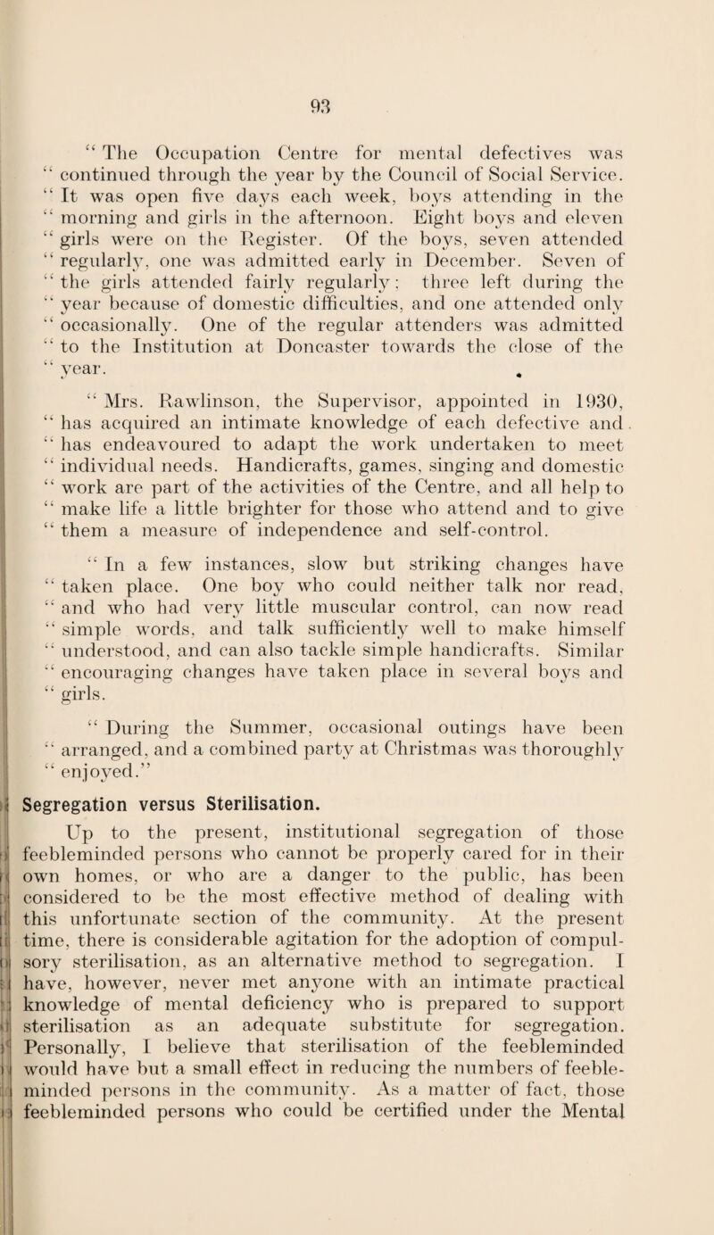 “ The Occupation Centre for mental defectives was continued through the year by the Council of Social Service. “ It was open five days each week, boys attending in the “ morning and girls in the afternoon. Eight boys and eleven “ girls were on the Register. Of the boys, seven attended “ regularly, one was admitted early in December. Seven of ‘‘the girls attended fairly regularly; three left during the year because of domestic difficulties, and one attended only “ occasionally. One of the regular attenders was admitted “ to the Institution at Doncaster towards the close of the “ year. “ Mrs. Rawlinson, the Supervisor, appointed in 1930, “ has acquired an intimate knowledge of each defective and “ has endeavoured to adapt the work undertaken to meet “ individual needs. Handicrafts, games, singing and domestic “ work are part of the activities of the Centre, and all help to “ make life a little brighter for those who attend and to give “ them a measure of independence and self-control. “ In a few instances, slow but striking changes have “ taken place. One boy who could neither talk nor read, “ and who had very little muscular control, can now read “ simple words, and talk sufficiently well to make himself “ understood, and can also tackle simple handicrafts. Similar “ encouraging changes have taken place in several boys and “ girls. “ During the Summer, occasional outings have been “ arranged, and a combined party at Christmas was thoroughly “ enjoyed.” Segregation versus Sterilisation. Up to the present, institutional segregation of those feebleminded persons who cannot be properly cared for in their own homes, or who are a danger to the public, has been considered to be the most effective method of dealing with this unfortunate section of the community. At the present time, there is considerable agitation for the adoption of compul¬ sory sterilisation, as an alternative method to segregation. I have, however, never met anjmne with an intimate practical knowledge of mental deficiency who is prepared to support sterilisation as an adequate substitute for segregation. Personally, I believe that sterilisation of the feebleminded would have but a small effect in reducing the numbers of feeble¬ minded persons in the community. As a matter of fact, those feebleminded persons who could be certified under the Mental