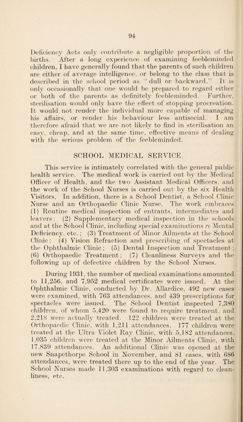 Deficiency Acts only contribute a negligible propoi-tion of the births. After a long experience of examining feebleminded children, I have generally found that the parents of such children are either of average intelligence, or belong to the class that is described in the school period as “ dull or backward.” Tt is only occasionally that one would be prepared to regard either or both of the parents as definitely feebleminded. Further, sterilisation would only have tlie effect of stop]3ing procreation. It would not render the individual more capable of managing his affairs, or render his behaviour less antisocial. I am therefore afraid that we are not likely to find in sterilisation an easy, cheap, and at the same time, effective means of dealing with the serious problem of the feebleminded. SCHOOL MEDICAL SERVICE. This service is intimately correlated with the general public health service. The medical work is carried out bv the Medical Officer of Health, and the two Assistant Medical Officers, and the work of the School Nurses is carried out bv the six Health Visitors, In addition, there is a School Dentist, a School Clinic Nurse and an Orthopaedic Clinic Nurse. The work embraces (I) Routine medical inspection of entrants, intermediates and leavers; (2) Supplementary medical inspection in the schools and at the School Clinic, including special examinations re INIental Deficiency, etc.; (3) Treatment of Minor Ailments at the School Clinic; (4) Vision Refraction and prescribing of s]3ectacles at the Ophthalmic Clinic; (o) Dental Inspection and Treatment; (6) Orthopaedic Treatment; (7) Cleanliness Surveys and the following up of defective children by the School Nurses. During 1931, the number of medical examinations amounted to 11,256, and 7,952 medical certificates were issued. At the Ophthalmic Clinic, conducted by Dr. Allardice, 492 new cases were examined, with 763 attendances, and 439 prescriptions for spectacles were issued. The School Dentist inspected 7,380 children, of whom 5,420 were found to require treatment, and 2,218 were actually treated. 122 children were treated at the Orthopaedic Clinic, with 1,211 attendances. 177 children were treated at the LUtra Violet Ray Clinic, with 5,182 attendances. 1,035 children were treated at the Minor Ailments Clinic, with 17,839 attendances. An additional Clinic was opened at the new Snapethorpc School in November, and 81 cases, with 686 attendances, were treated there up to the end of the year. The School Nurses made 11,303 examinations with regard to clean¬ liness, etc.