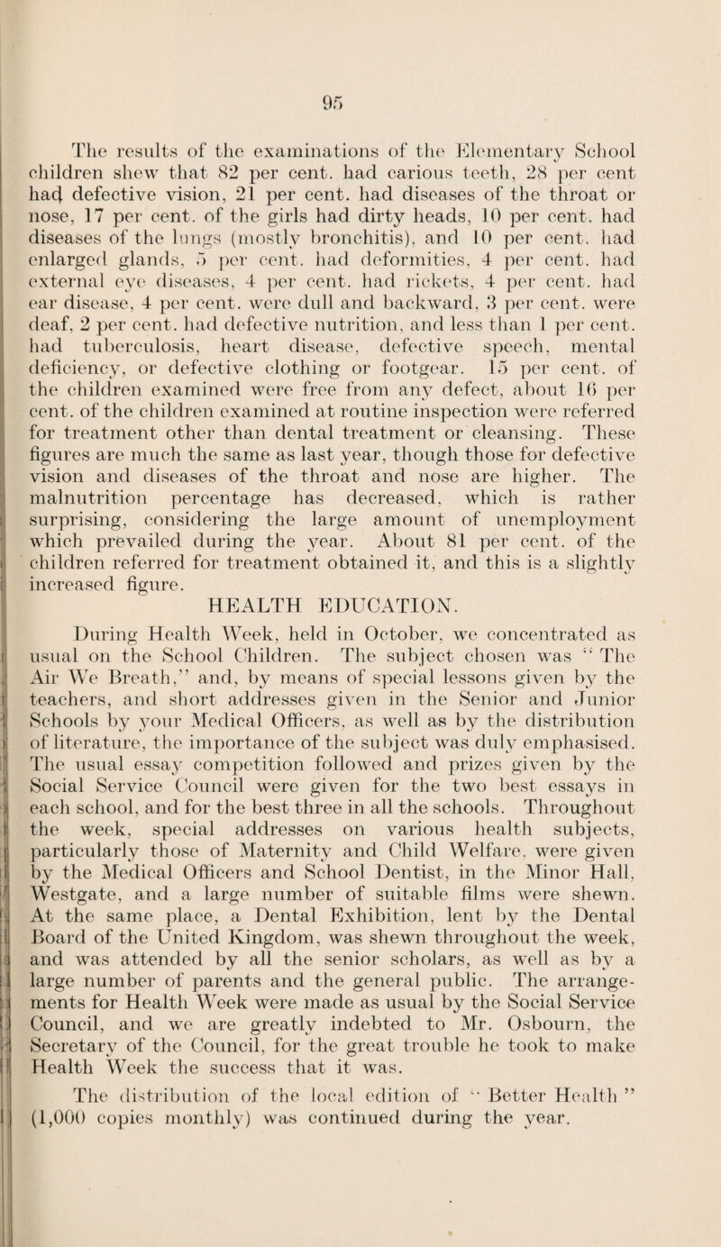 i j! I y 1 r f i ( ) ■i I \ I 5 I I ! I' i ! I r Of) The results of the examinations of the J^llementary School children shew that 82 per cent, had carious teeth, 28 per cent had defective vision, 21 per cent, had diseases of the throat or nose, 17 per cent, of the girls had dirty heads, 10 per cent, had diseases of the lungs (mostly bronchitis), and 10 per cent, had enlarged glands, 5 per cent, had deformities, 4 per cent, had external ey(' diseases, 4 per cent, had rickets, 4 per cent, had ear disease, 4 per cent, were dull and backward, 8 per cent, were deaf, 2 per cent, had defective nutrition, and less than 1 per cent, liad tuberculosis, heart disease, defective speech, mental deficiency, or defective clothing or footgear. 15 per cent, of the children examined were free from any defect, about 10 per cent, of the children examined at routine inspection were referred for treatment other than dental treatment or cleansing. These figures are much the same as last year, though those for defective vision and diseases of the throat and nose are higher. The malnutrition percentage has decreased, which is rather surprising, considering the large amount of unemployment which prevailed during the year. About 81 per cent, of the children referred for treatment obtained it, and this is a slightly increased figure. HEALTH EDUCATION. During Health Week, held in October, we concentrated as usual on the School Children. The subject chosen was Tlie Air We Breath,” and, by means of special lessons given by the teachers, and sliort addresses given in the Senior and Junior Schools by your Medical Officers, as well as by the distribution of literature, tiie importance of the subject was duly emphasised. The usual essay competition followed and prizes given by the Social Service Council were given for the two best essays in each school, and for the best three in all the schools. Throughout the week, special addresses on various health subjects, particularly those of Maternity and Child Welfare, were given by the Medical Officers and School Dentist, in the Minor Hall, Westgate, and a large number of suitable films were shewn. At the same place, a Dental Exhibition, lent b}^ the Dental Ifoard of the United Kingdom, was shewn throughout the week, and was attended by all the senior scholars, as well as by a large number of parents and the general public. The arrange¬ ments for Health MAek were made as usual by the Social Service Council, and we are greatly indebted to Mr. Osbourn, the Secretary of the Council, for the great trouble he took to make Health MAek tlie success that it was. The disti'ibution of the local edition of  Better Health ” (1,000 copies monthly) was continued during the year.