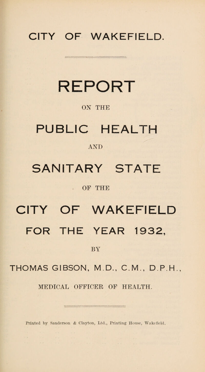 CITY OF WAKEFIELD. REPORT ON THE PUBLIC HEALTH AND SANITARY STATE . OF THE CITY OF WAKEFIELD FOR THE YEAR 1932, BY THOMAS GIBSON, M.D., C.M., D.P.H.. MEDICAL OFFICER OF HEALTH.