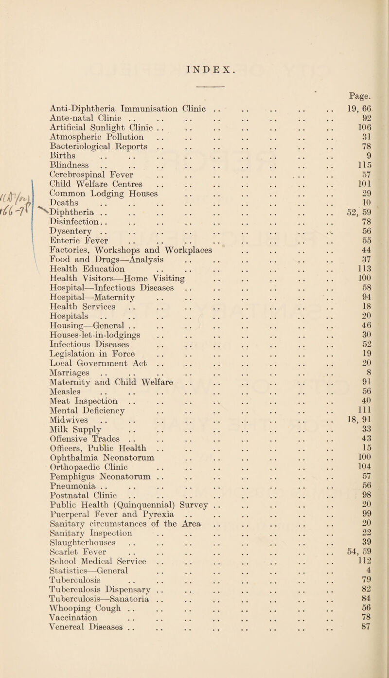 INDEX. Anti-Diphtheria Immunisation Clinic Ante-natal Clinic .. Artificial Sunlight Clinic Atmospheric Pollution Bacteriological Reports Births Blindness Cerebrospinal Fever Child Welfare Centres Common Lodging Houses Deaths Diphtheria .. Disinfection.. Dysentery .. Enteric Fever Factories, Workshops and Workplaces Food and Drugs—Analysis Health Education Health Visitors—Home Visiting Hospital—Infectious Diseases Hospital—-Maternity Health Services Hospitals Housing—General .. Houses-let-in-lodgings Infectious Diseases Legislation in Force Local Government Act Marriages Maternity and Child WTelfare Measles Meat Inspection Mental Deficiency Midwives Milk Supply Offensive Trades .. Officers, Public Health Ophthalmia Neonatorum Orthopaedic Clinic Pemphigus Neonatorum Pneumonia Postnatal Clinic Public Health (Quinquennial) Survey Puerperal Fever and Pyrexia Sanitary circumstances of the Area Sanitary Inspection Slaughterhouses Scarlet Fever School Medical Service Statistics—General Tuberculosis Tuberculosis Dispensary Tuberculosis—Sanatoria Whooping Cough .. Vaccination Venereal Diseases .. Page. 19, 6G 92 106 31 78 9 115 57 101 29 10 52, 59 78 56 55 44 37 113 100 58 94 18 20 46 30 52 19 20 8 91 56 40 111 18, 91 33 43 15 100 104 57 56 98 20 99 20 22 39 54, 59 112 4 79 82 84 56 78 87