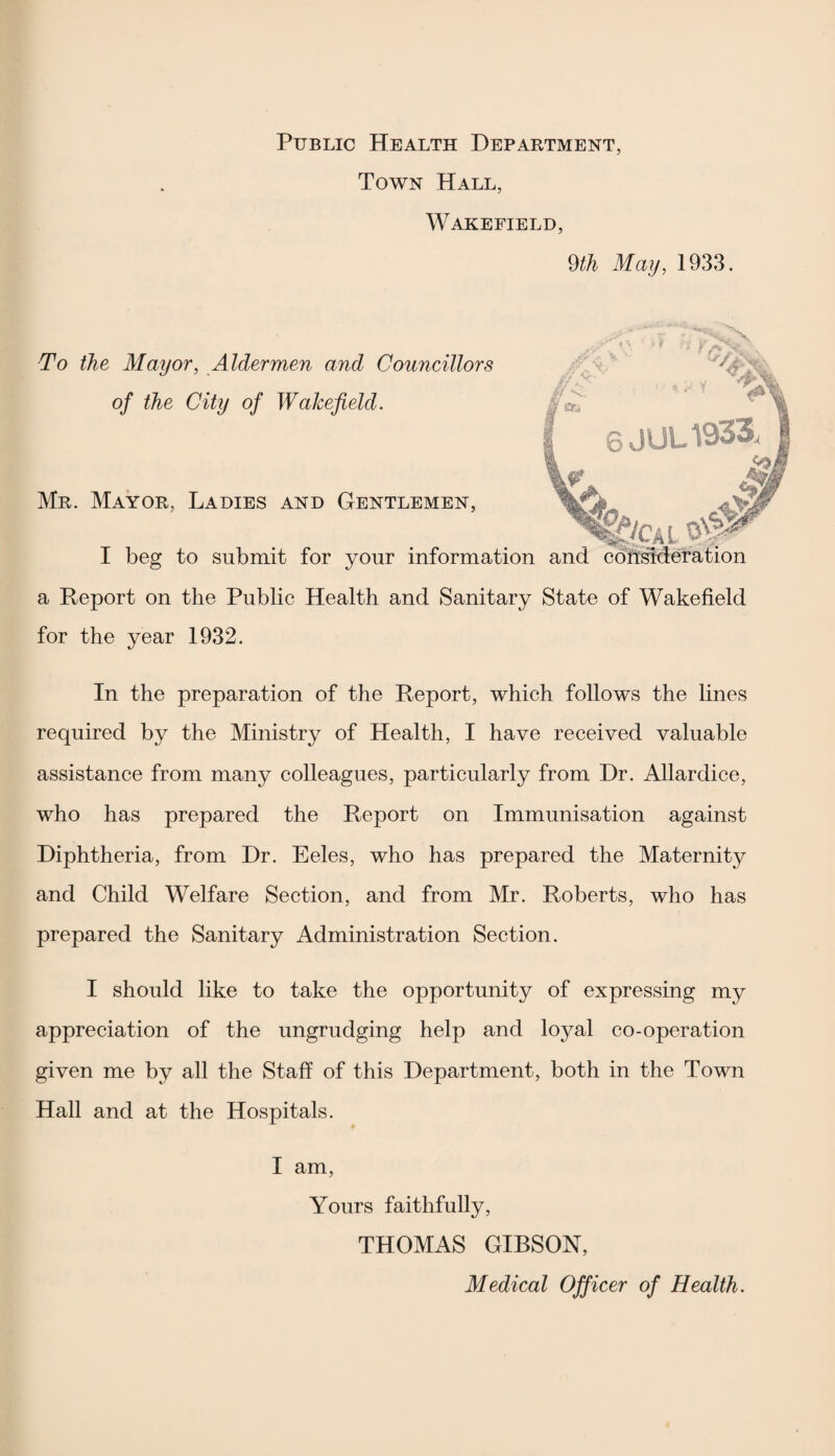 Public Health Department, Town Hall, Wakefield, 9th May, 1933. Mr. Mayor, Ladies and Gentlemen, To the Mayor, Aldermen and Councillors of the City of Wakefield. I beg to submit for your information and consideration a Report on the Public Health and Sanitary State of Wakefield for the year 1932. In the preparation of the Report, which follows the lines required by the Ministry of Health, I have received valuable assistance from many colleagues, particularly from Dr. Allardice, who has prepared the Report on Immunisation against Diphtheria, from Dr. Eeles, who has prepared the Maternity and Child Welfare Section, and from Mr. Roberts, who has prepared the Sanitary Administration Section. I should like to take the opportunity of expressing my appreciation of the ungrudging help and loyal co-operation given me by all the Staff of this Department, both in the Town Hall and at the Hospitals. I am, Yours faithfully, THOMAS GIBSON, Medical Officer of Health.