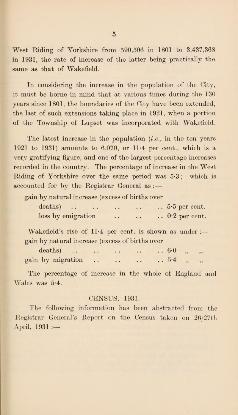 West Riding of Yorkshire from 590,506 in 1801 to 3,437,368 in 1931, the rate of increase of the latter being practically the same as that of Wakefield. In considering the increase in the population of the City, it must be borne in mind that at various times during the 130 years since 1801, the boundaries of the City have been extended, the last of such extensions taking place in 1921, when a portion of the Township of Lupset was incorporated with Wakefield. The latest increase in the population (i.e., in the ten years 1921 to 1931) amounts to 6,070, or 11-4 per cent., which is a very gratifying figure, and one of the largest percentage increases recorded in the country. The percentage of increase in the West Riding of Yorkshire over the same period was 5-3 ; which is accounted for by the Registrar General as :— gain by natural increase (excess of births over deaths) loss by emigration . . 5-5 per cent. .. 0-2 per cent. Wakefield’s rise of 11*4 per cent, is shown as under :— gain by natural increase (excess of births over deaths) gain by migration The percentage of increase in the whole of England and Wales was 5-4. CENSUS, 1931. The following information has been abstracted from the Registrar General’s Report on the Census taken on 26/27th April, 1931