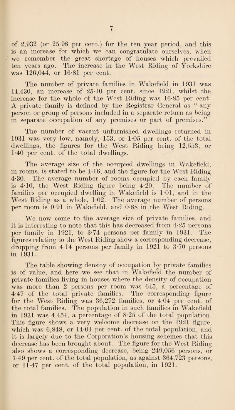 of 2,932 (or 25-98 per cent.) for the ten year period, and this is an increase for which we can congratulate ourselves, when we remember the great shortage of houses which prevailed ten years ago. The increase in the West Riding of Yorkshire was 126,044, or 16-81 per cent. The number of private families in Wakefield in 1931 was 14,430, an increase of 25-10 per cent, since 1921, whilst the increase for the whole of the West Riding was 16-85 per cent. A private family is defined by the Registrar General as “ any person or group of persons included in a separate return as being in separate occupation of any premises or part of premises.” The number of vacant unfurnished dwellings returned in 1931 was very low, namely, 153, or 1-05 per cent, of the total dwellings, the figures for the West Riding being 12,553, or 1-40 per cent, of the total dwellings. The average size of the occupied dwellings in Wakefield, in rooms, is stated to be 4-16, and the figure for the West Riding 4-30. The average number of rooms occupied by each family is 4-10, the West Riding figure being 4-20. The number of families per occupied dwelling in Wakefield is 1*01, and in the West Riding as a whole, 1-02. The average number of persons per room is 0-91 in Wakefield, and 0-88 in the West Riding. We now come to the average size of private families, and it is interesting to note that this has decreased from 4-25 persons per family in 1921, to 3-74 persons per family in 1931. The figures relating to the West Riding show a corresponding decrease, dropping from 4-14 persons per family in 1921 to 3-70 persons in 1931. The table showing density of occupation by private families is of value, and here we see that in Wakefield the number of private families living in houses where the density of occupation was more than 2 persons per room was 645, a percentage of 4-47 of the total private families. The corresponding figure for the West Riding was 36,272 families, or 4-04 per cent, of the total families. The population in such families in Wakefield in 1931 was 4,454, a percentage of 8-25 of the total population. This figure shows a very welcome decrease on the 1921 figure, which was 6,848, or 14-01 per cent, of the total population, and it is largely due to the Corporation’s housing schemes that this decrease has been brought about. The figure for the West Riding also shows a corresponding decrease, being 249,056 persons, or 7-49 per cent, of the total population, as against 364,723 persons, or 11-47 per cent, of the total population, in 1921.