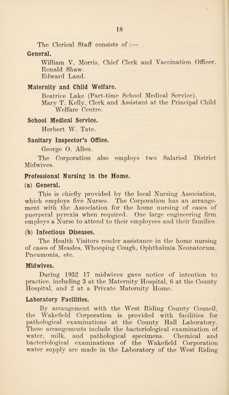 The Clerical Staff consists of :— General. William V. Morris, Chief Clerk and Vaccination Officer. Ronald Shaw. Edward Land. Maternity and Child Welfare. Beatrice Lake (Part-time School Medical Service). Mary T. Kelly, Clerk and Assistant at the Principal Child Welfare Centre. School Medical Service. Herbert W. Tate. Sanitary Inspector’s Office. George O. Allen. The Corporation also employs two Salaried District Midwives. Professional Nursing in the Home. (a) General. This is chiefly provided by the local Nursing Association, which employs five Nurses. The Corporation has an arrange¬ ment with the Association for the home nursing of cases of puerperal pyrexia when required. One large engineering firm employs a Nurse to attend to their employees and their families. (h) Infectious Diseases. The Health Visitors render assistance in the home nursing of cases of Measles, Whooping Cough, Ophthalmia Neonatorum, Pneumonia, etc. Midwives. During 1932 17 midwives gave notice of intention to practice, including 3 at the Maternity Hospital, 6 at the County Hospital, and 2 at a Private Maternity Home. Laboratory Facilities. By arrangement with the West Riding County Council, the Wakefield Corporation is provided with facilities for pathological examinations at the County Hall Laboratory. These arrangements include the bacteriological examination of water, milk, and pathological specimens. Chemical and bacteriological examinations of the Wakefield Corporation water supply are made in the Laboratory of the West Riding