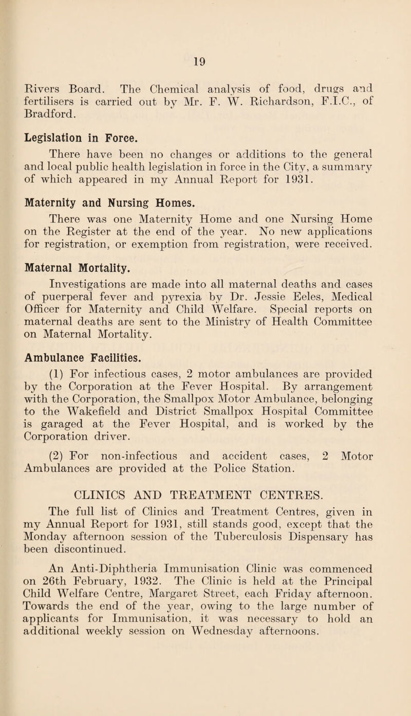 Rivers Board. The Chemical analysis of food, drugs and fertilisers is carried ont by Mr. F. W. Richardson, F.I.C., of Bradford. Legislation in Force. There have been no changes or additions to the general and local public health legislation in force in the City, a summary of which appeared in my Annual Report for 1931. Maternity and Nursing Homes. There was one Maternity Home and one Nursing Home on the Register at the end of the year. No new applications for registration, or exemption from registration, were received. Maternal Mortality. Investigations are made into all maternal deaths and cases of puerperal fever and pyrexia by Dr. Jessie Eeles, Medical Officer for Maternity and Child Welfare. Special reports on maternal deaths are sent to the Ministry of Health Committee on Maternal Mortality. Ambulance Facilities. (1) For infectious cases, 2 motor ambulances are provided by the Corporation at the Fever Hospital. By arrangement with the Corporation, the Smallpox Motor Ambulance, belonging to the Wakefield and District Smallpox Hospital Committee is garaged at the Fever Hospital, and is worked by the Corporation driver. (2) For non-infectious and accident cases, 2 Motor Ambulances are provided at the Police Station. CLINICS AND TREATMENT CENTRES. The full list of Clinics and Treatment Centres, given in my Annual Report for 1931, still stands good, except that the Monday afternoon session of the Tuberculosis Dispensary has been discontinued. An Anti-Diphtheria Immunisation Clinic was commenced on 26th February, 1932. The Clinic is held at the Principal Child Welfare Centre, Margaret Street, each Friday afternoon. Towards the end of the year, owing to the large number of applicants for Immunisation, it was necessary to hold an additional weekly session on Wednesday afternoons.