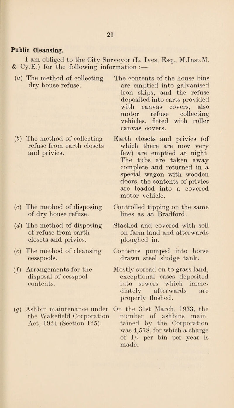 Public Cleansing. I am obliged to the City Surveyor (L. Ives, Esq., M.Inst.M. & Cy.E.) for the following information :— {a) The method of collecting dry house refuse. (b) The method of collecting refuse from earth closets and privies. (c) The method of disposing of dry house refuse. (d) The method of disposing of refuse from earth closets and privies. (e) The method of cleansing cesspools. (/) Arrangements for the disposal of cesspool contents. The contents of the house bins are emptied into galvanised iron skips, and the refuse deposited into carts provided with canvas covers, also motor refuse collecting vehicles, fitted with roller canvas covers. Earth closets and privies (of which there are now very few) are emptied at night. The tubs are taken away complete and returned in a special wagon with wooden doors, the contents of privies are loaded into a covered motor vehicle. Controlled tipping on the same lines as at Bradford. Stacked and covered with soil on farm land and afterwards ploughed in. Contents pumped into horse drawn steel sludge tank. Mostly spread on to grass land, exceptional cases deposited into sewers which imme¬ diately afterwards are properly flushed. (g) Ashbin maintenance under On the 31st March, 1933, the the Wakefield Corporation number of ashbins main- Act, 1924 (Section 125). tained by the Corporation was 4,578, for which a charge of 1/- per bin per year is made.