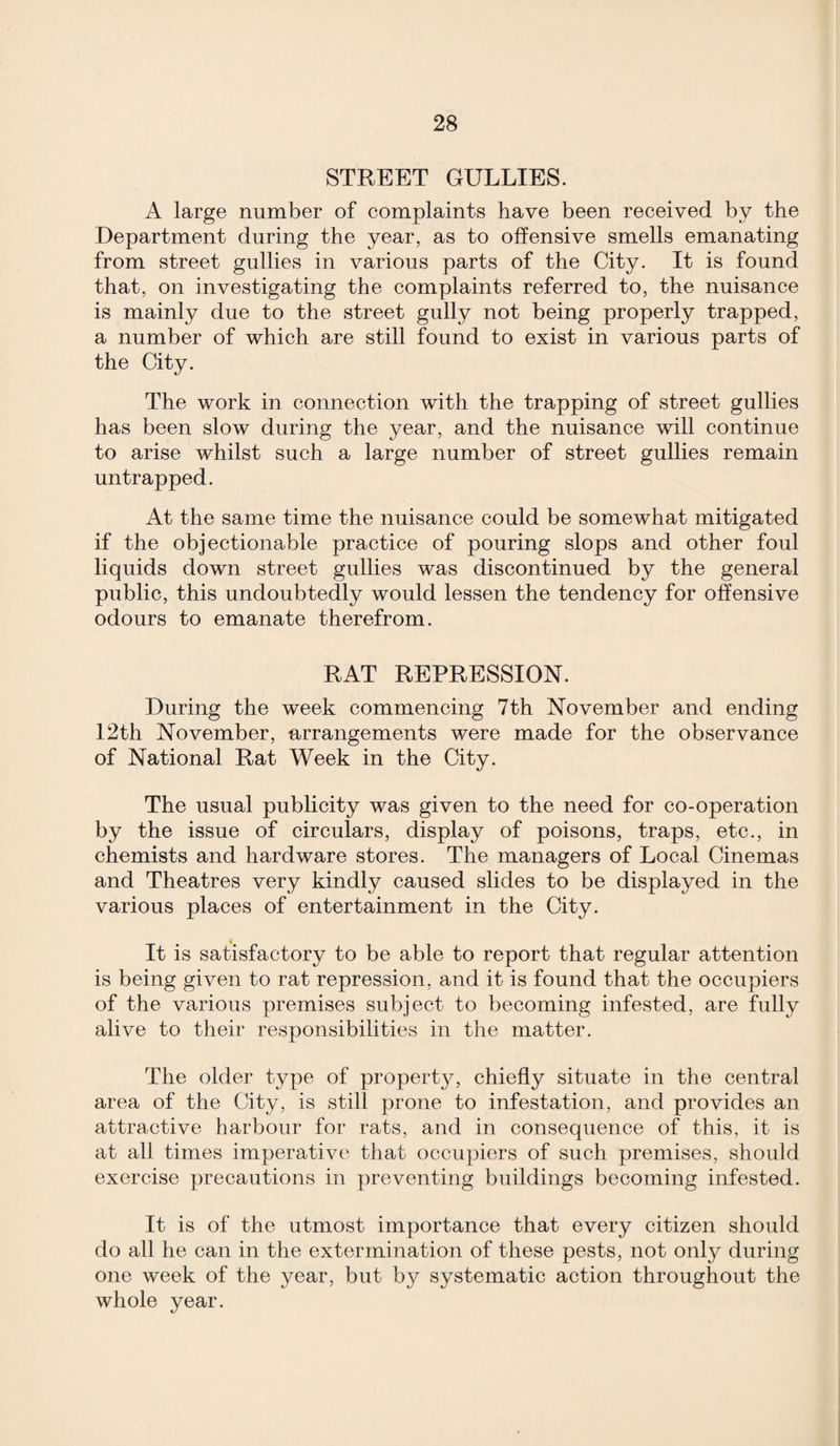 STREET GULLIES. A large number of complaints have been received by the Department during the year, as to offensive smells emanating from street gullies in various parts of the City. It is found that, on investigating the complaints referred to, the nuisance is mainly due to the street gully not being properly trapped, a number of which are still found to exist in various parts of the City. The work in connection with the trapping of street gullies has been slow during the year, and the nuisance will continue to arise whilst such a large number of street gullies remain un trapped. At the same time the nuisance could be somewhat mitigated if the objectionable practice of pouring slops and other foul liquids down street gullies was discontinued by the general public, this undoubtedly would lessen the tendency for offensive odours to emanate therefrom. RAT REPRESSION. During the week commencing 7th November and ending 12th November, arrangements were made for the observance of National Rat Week in the City. The usual publicity was given to the need for co-operation by the issue of circulars, display of poisons, traps, etc., in chemists and hardware stores. The managers of Local Cinemas and Theatres very kindly caused slides to be displayed in the various places of entertainment in the City. It is satisfactory to be able to report that regular attention is being given to rat repression, and it is found that the occupiers of the various premises subject to becoming infested, are fully alive to their responsibilities in the matter. The older type of property, chiefly situate in the central area of the City, is still prone to infestation, and provides an attractive harbour for rats, and in consequence of this, it is at all times imperative that occupiers of such premises, should exercise precautions in preventing buildings becoming infested. It is of the utmost importance that every citizen should do all he can in the extermination of these pests, not only during one week of the year, but by systematic action throughout the whole year.