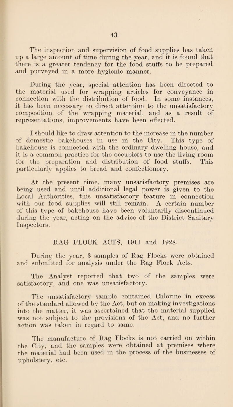The inspection and supervision of food supplies has taken up a large amount of time during the year, and it is found that there is a greater tendency for the food stuffs to be prepared and purveyed in a more hygienic manner. During the year, special attention has been directed to the material used for wrapping articles for conveyance in connection with the distribution of food. In some instances, it has been necessary to direct attention to the unsatisfactory composition of the wrapping material, and as a result of representations, improvements have been effected. I should like to draw attention to the increase in the number of domestic bakehouses in use in the City. This type of bakehouse is connected with the ordinary dwelling house, and it is a common practice for the occupiers to use the living room for the preparation and distribution of food stuffs. This particularly applies to bread and confectionery. At the present time, many unsatisfactory premises are being used and until additional legal power is given to the Local Authorities, this unsatisfactory feature in connection with our food supplies will still remain. A certain number of this type of bakehouse have been voluntarily discontinued during the year, acting on the advice of the District Sanitary Inspectors. RAG FLOCK ACTS, 1911 and 1928. During the year, 3 samples of Rag Flocks were obtained and submitted for analysis under the Rag Flock Acts. The Analyst reported that two of the samples were satisfactory, and one was unsatisfactory. The unsatisfactory sample contained Chlorine in excess of the standard allowed by the Act, but on making investigations into the matter, it was ascertained that the material supplied was not subject to the provisions of the Act, and no further action was taken in regard to same. The manufacture of Rag Flocks is not carried on within the City, and the samples were obtained at premises where the material had been used in the process of the businesses of upholstery, etc.