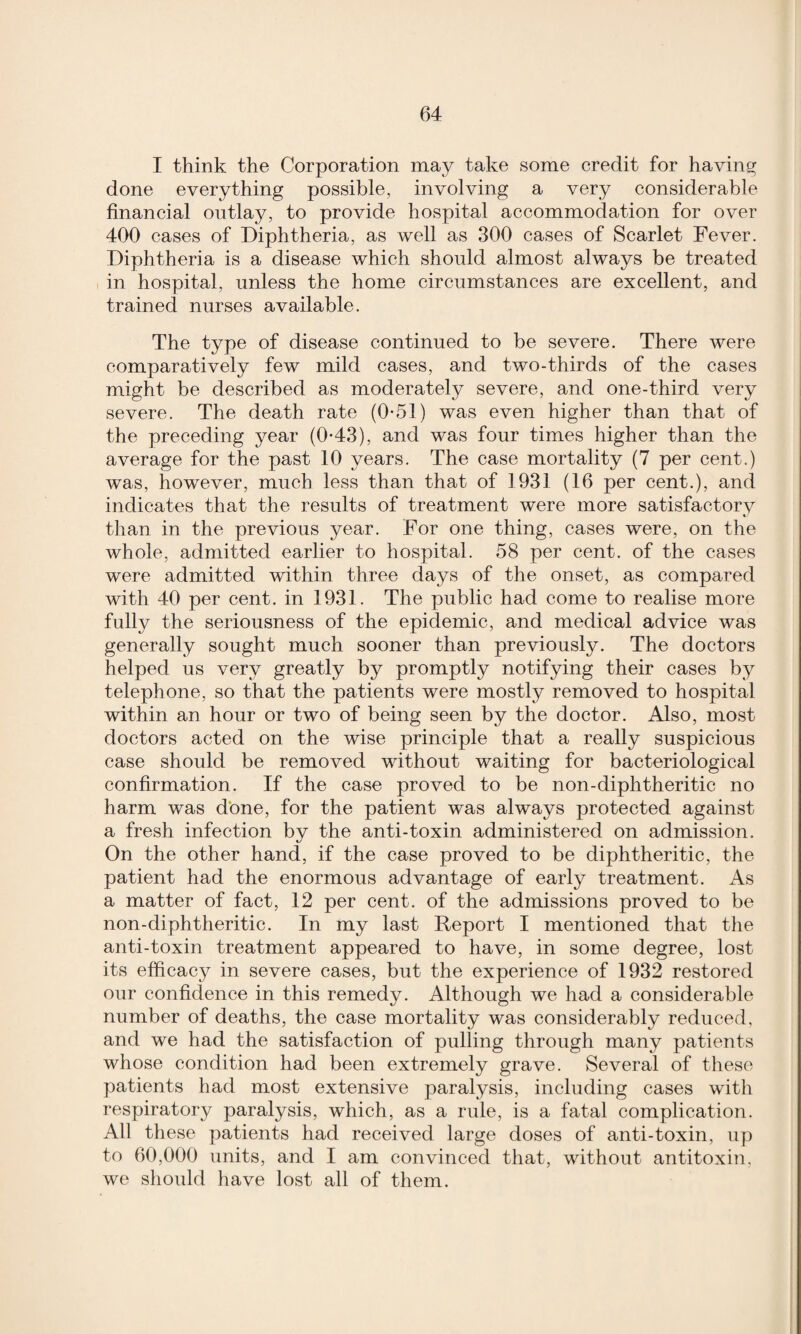 I think the Corporation may take some credit for having- done everything possible, involving a very considerable financial outlay, to provide hospital accommodation for over 400 cases of Diphtheria, as well as 300 cases of Scarlet Fever. Diphtheria is a disease which should almost always be treated in hospital, unless the home circumstances are excellent, and trained nurses available. The type of disease continued to be severe. There were comparatively few mild cases, and two-thirds of the cases might be described as moderately severe, and one-third very severe. The death rate (0*51) was even higher than that of the preceding year (0*43), and was four times higher than the average for the past 10 years. The case mortality (7 per cent.) was, however, much less than that of 1931 (16 per cent.), and indicates that the results of treatment were more satisfactory than in the previous year. For one thing, cases were, on the whole, admitted earlier to hospital. 58 per cent, of the cases were admitted within three days of the onset, as compared with 40 per cent, in 1931. The public had come to realise more fully the seriousness of the epidemic, and medical advice was generally sought much sooner than previously. The doctors helped us very greatly by promptly notifying their cases by telephone, so that the patients were mostly removed to hospital within an hour or two of being seen by the doctor. Also, most doctors acted on the wise principle that a really suspicious case should be removed without waiting for bacteriological confirmation. If the case proved to be non-diphtheritic no harm was done, for the patient was always protected against a fresh infection by the anti-toxin administered on admission. On the other hand, if the case proved to be diphtheritic, the patient had the enormous advantage of early treatment. As a matter of fact, 12 per cent, of the admissions proved to be non-diphtheritic. In my last Report I mentioned that the anti-toxin treatment appeared to have, in some degree, lost its efficacy in severe cases, but the experience of 1932 restored our confidence in this remedy. Although we had a considerable number of deaths, the case mortality was considerably reduced, and we had the satisfaction of pulling through many patients whose condition had been extremely grave. Several of these patients had most extensive paralysis, including cases with respiratory paralysis, which, as a rule, is a fatal complication. All these patients had received large doses of anti-toxin, up to 60,000 units, and I am convinced that, without antitoxin, we should have lost all of them.