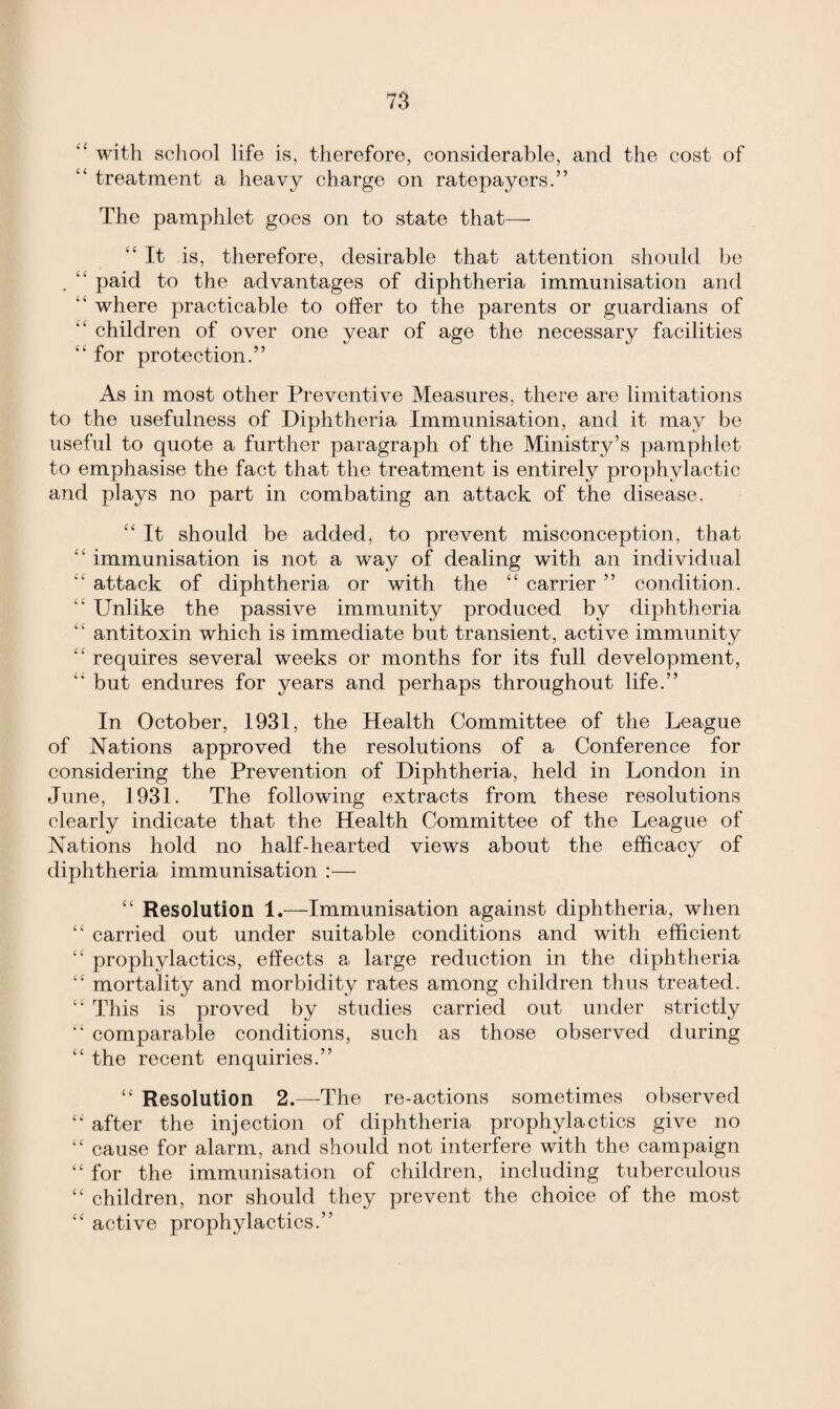 “ with school life is, therefore, considerable, and the cost of ‘£ treatment a heavy charge on ratepayers.” The pamphlet goes on to state that— “ It is, therefore, desirable that attention should be .  paid to the advantages of diphtheria immunisation and ■' where practicable to offer to the parents or guardians of ” children of over one year of age the necessary facilities “ for protection.” As in most other Preventive Measures, there are limitations to the usefulness of Diphtheria Immunisation, and it may be useful to quote a further paragraph of the Ministry’s pamphlet to emphasise the fact that the treatment is entirely prophylactic and plays no part in combating an attack of the disease. ££ It should be added, to prevent misconception, that ££ immunisation is not a way of dealing with an individual ££ attack of diphtheria or with the ££ carrier ” condition. ££ Unlike the passive immunity produced by diphtheria ££ antitoxin which is immediate but transient, active immunity ££ requires several weeks or months for its full development, ££ but endures for years and perhaps throughout life.” In October, 1931, the Health Committee of the League of Nations approved the resolutions of a Conference for considering the Prevention of Diphtheria, held in London in June, 1931. The following extracts from these resolutions clearly indicate that the Health Committee of the League of Nations hold no half-hearted views about the efficacy of diphtheria immunisation :— ££ Resolution 1.—Immunisation against diphtheria, when ££ carried out under suitable conditions and with efficient ££ prophylactics, effects a large reduction in the diphtheria ££ mortality and morbidity rates among children thus treated. ££ This is proved by studies carried out under strictly ££ comparable conditions, such as those observed during ££ the recent enquiries.” ££ Resolution 2.—The re-actions sometimes observed “ after the injection of diphtheria prophylactics give no ££ cause for alarm, and should not interfere with the campaign ££ for the immunisation of children, including tuberculous ££ children, nor should they prevent the choice of the most ££ active prophylactics.”