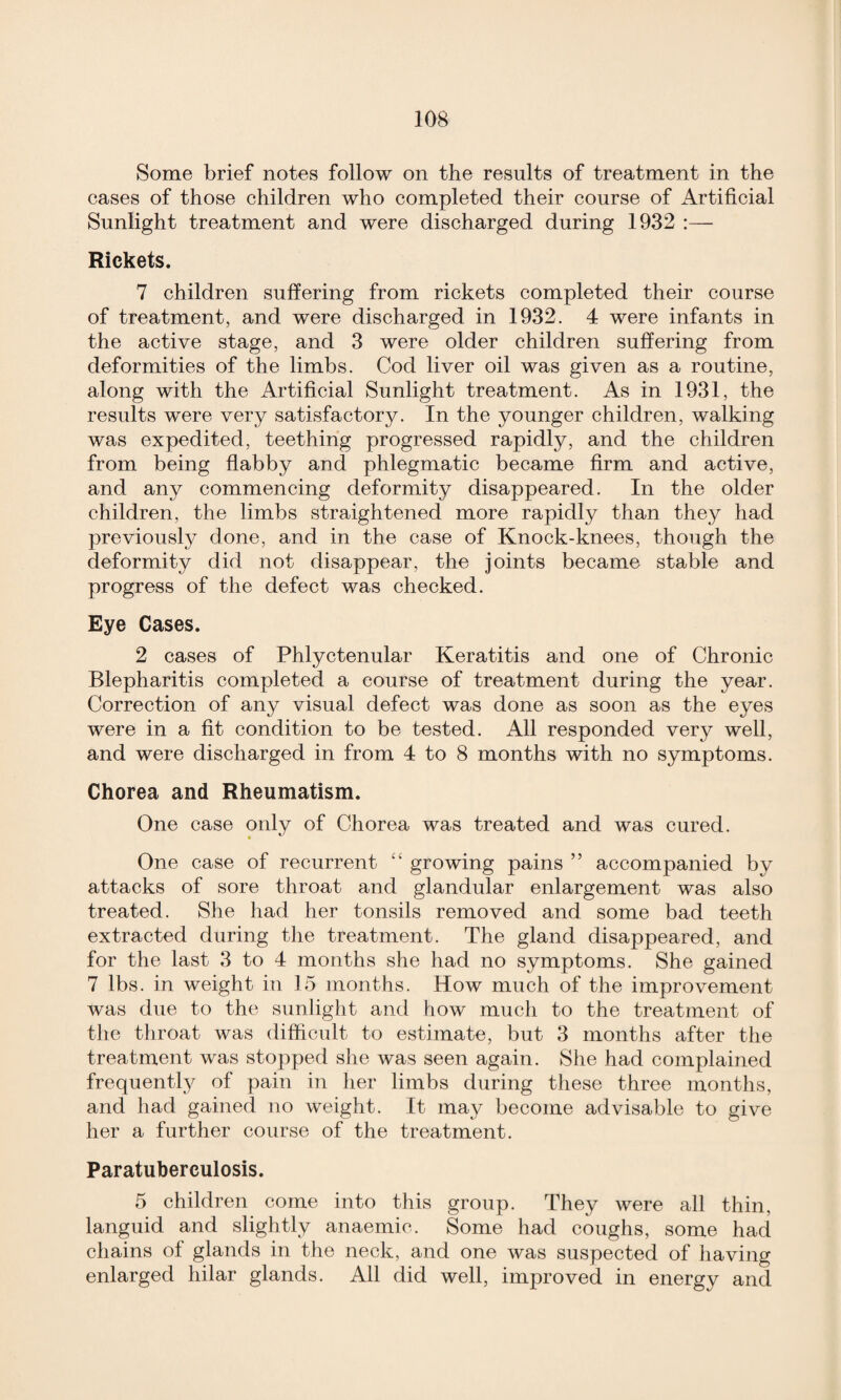 Some brief notes follow on the results of treatment in the cases of those children who completed their course of Artificial Sunlight treatment and were discharged during 1932 Rickets. 7 children suffering from rickets completed their course of treatment, and were discharged in 1932. 4 were infants in the active stage, and 3 were older children suffering from deformities of the limbs. Cod liver oil was given as a routine, along with the Artificial Sunlight treatment. As in 1931, the results were very satisfactory. In the younger children, walking was expedited, teething progressed rapidly, and the children from being flabby and phlegmatic became firm and active, and any commencing deformity disappeared. In the older children, the limbs straightened more rapidly than they had previously done, and in the case of Knock-knees, though the deformity did not disappear, the joints became stable and progress of the defect was checked. Eye Cases. 2 cases of Phlyctenular Keratitis and one of Chronic Blepharitis completed a course of treatment during the year. Correction of any visual defect was done as soon as the eyes were in a fit condition to be tested. All responded very well, and were discharged in from 4 to 8 months with no symptoms. Chorea and Rheumatism. One case only of Chorea was treated and was cured. One case of recurrent “ growing pains ” accompanied by attacks of sore throat and glandular enlargement was also treated. She had her tonsils removed and some bad teeth extracted during the treatment. The gland disappeared, and for the last 3 to 4 months she had no symptoms. She gained 7 lbs. in weight in 15 months. How much of the improvement was due to the sunlight and how much to the treatment of the throat was difficult to estimate, but 3 months after the treatment was stopped she was seen again. She had complained frequent^ of pain in her limbs during these three months, and had gained no weight. It may become advisable to give her a further course of the treatment. Paratuberculosis. 5 children come into this group. They were all thin, languid and slightly anaemic. Some had coughs, some had chains of glands in the neck, and one was suspected of having enlarged hilar glands. All did well, improved in energy and