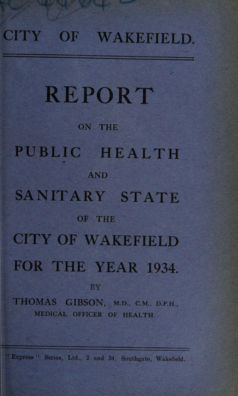 CITY OF WAKEFIELD. REPORT ON THE PUBLIC HEALTH ft AND SANITARY STATE OF THE CITY OF WAKEFIELD FOR THE YEAR 1934. BY THOMAS GIBSON, m.d., cm., d.p.h., ' ■ - . MEDICAL OFFICER OF HEALTH.