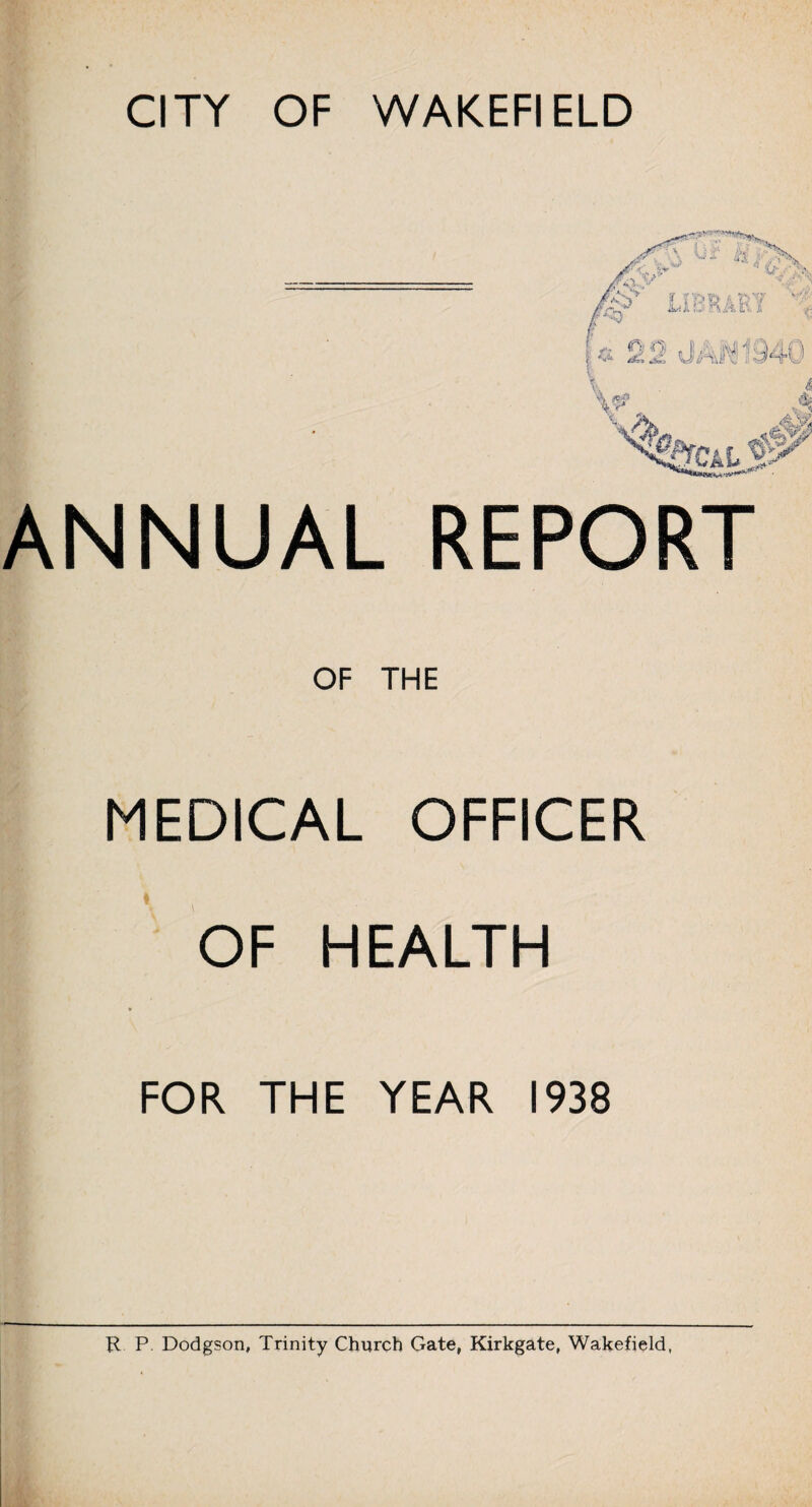 ANNUAL REPORT OF THE MEDICAL OFFICER OF HEALTH * FOR THE YEAR 1938 R P Dodgson, Trinity Church Gate, Kirkgate, Wakefield