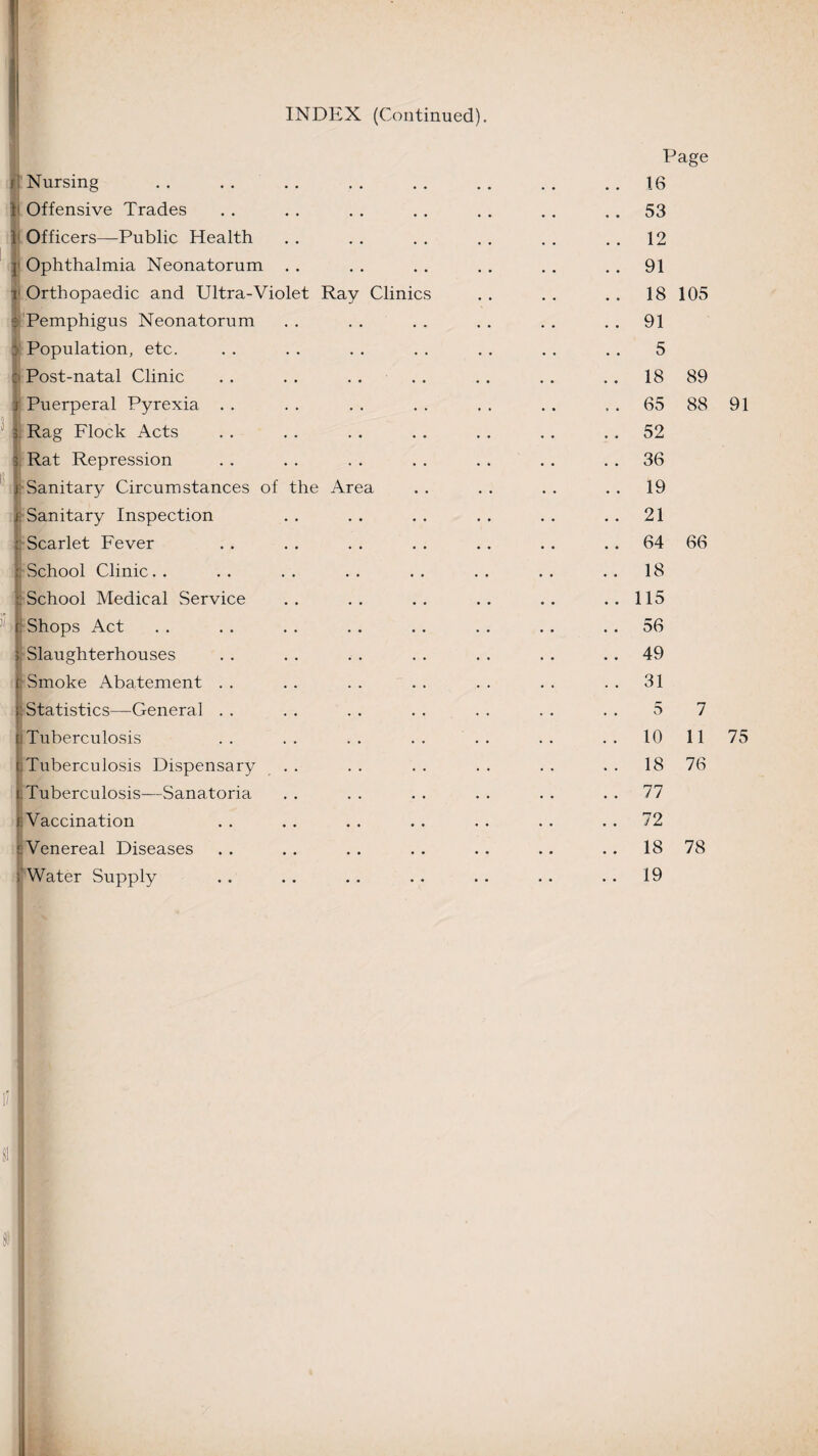 INDEX (Continued). j f ] 5 the Area Nursing Offensive Trades Officers—Public Health Ophthalmia Neonatorum Orthopaedic and Ultra-Violet Ray Pemphigus Neonatorum Population, etc. Post-natal Clinic Puerperal Pyrexia Rag Flock Acts Rat Repression Sanitary Circumstances of Sanitary Inspection Scarlet Fever School Clinic School Medical Service Shops Act Slaughterhouses Smoke Abatement . . Statistics—General . . Tuberculosis Tuberculosis Dispensary Tuberculosis—Sanatoria Vaccination Venereal Diseases Water Supply Clinic Page 16 53 12 91 18 105 91 5 18 89 65 88 91 52 36 19 21 64 66 18 115 56 49 31 5 10 18 76 7 11 75 77 72 18 78 19 8!