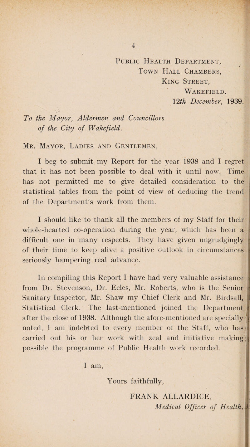 Public Health Department, Town Hall Chambers, King Street, Wakefield. 12th December, 1939. A To the Mayor, Aldermen and Councillors of the City of Wakefield. Mr. Mayor, Ladies and Gentlemen, I beg to submit my Report for the year i938 and I regret that it has not been possible to deal with it until now. Time has not permitted me to give detailed consideration to the statistical tables from the point of view of deducing the trend of the Department's work from them. I should like to thank all the members of my Staff for their whole-hearted co-operation during the year, which has been a difficult one in many respects. They have given ungrudgingly of their time to keep alive a positive outlook in circumstances I seriously hampering real advance. In compiling this Report I have had very valuable assistance s from Dr. Stevenson, Dr. Eeles, Mr. Roberts, who is the Senior t Sanitary Inspector, Mr. Shaw my Chief Clerk and Mr. Birdsall, a Statistical Clerk. The last-mentioned joined the Department sf after the close of 1938. Although the afore-mentioned are specially || noted, I am indeb-ted to every member of the Staff, who has-4 carried out his or her work with zeal and initiative making | possible the programme of Public Health work recorded. I am, Yours faithfully, FRANK ALLARDICE, $ Medical Officer of Health.