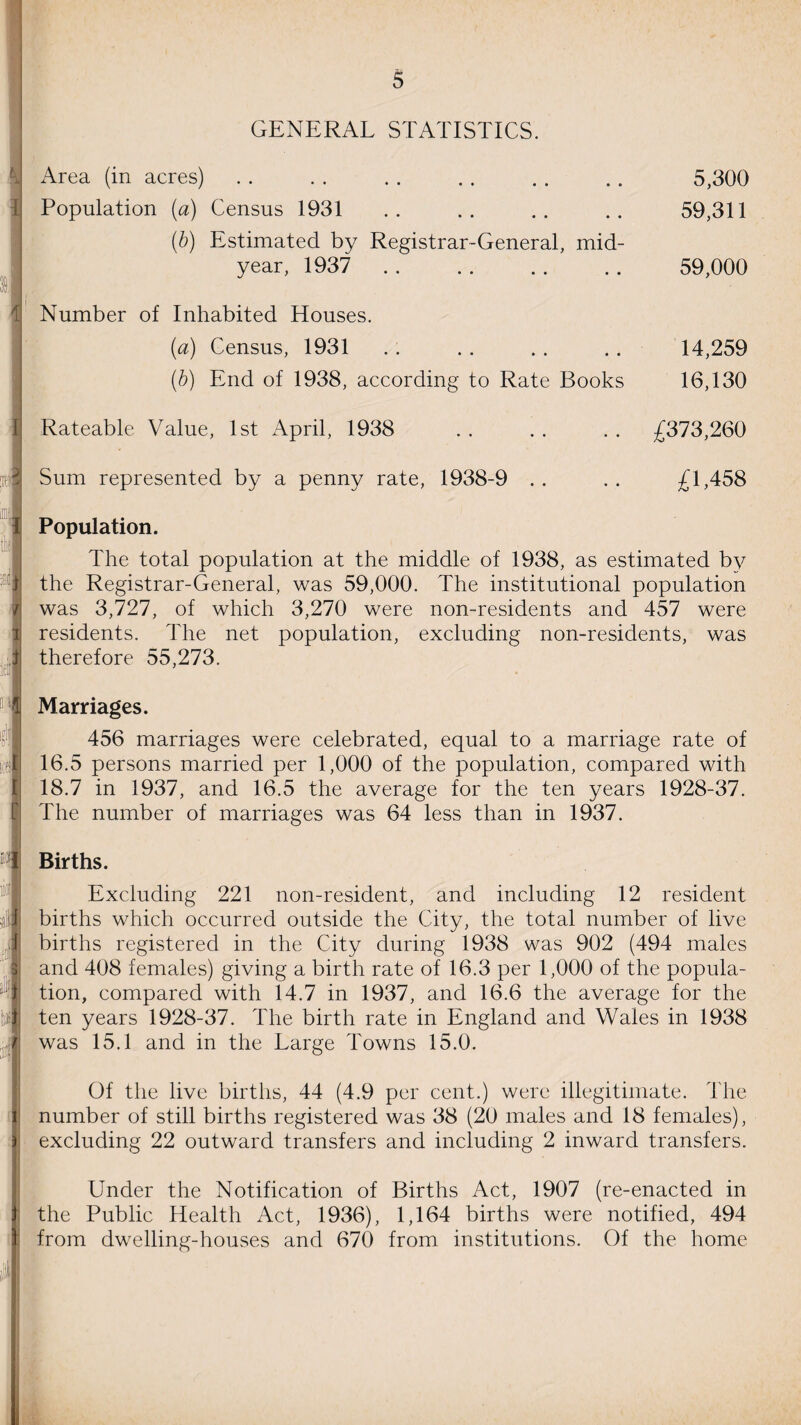 GENERAL STATISTICS. Area (in acres) . . . . . . . . . . . . 5,300 Population {a) Census 1931 .. .. .. .. 59,311 (b) Estimated by Registrar-General, mid¬ year, 1937 . 59,000 Number of Inhabited Houses. (a) Census, 1931 . . . . . . . . 14,259 (b) End of 1938, according to Rate Books 16,130 Rateable Value, 1st April, 1938 . . . . . . £373,260 Sum represented by a penny rate, 1938-9 .. .. £1,458 Population. The total population at the middle of 1938, as estimated by the Registrar-General, was 59,000. The institutional population was 3,727, of which 3,270 were non-residents and 457 were residents. The net population, excluding non-residents, was therefore 55,273. Marriages. 456 marriages were celebrated, equal to a marriage rate of 16.5 persons married per 1,000 of the population, compared with 18.7 in 1937, and 16.5 the average for the ten years 1928-37. The number of marriages was 64 less than in 1937. Births. Excluding 221 non-resident, and including 12 resident births which occurred outside the City, the total number of live births registered in the City during 1938 was 902 (494 males and 408 females) giving a birth rate of 16.3 per 1,000 of the popula¬ tion, compared with 14.7 in 1937, and 16.6 the average for the ten years 1928-37. The birth rate in England and Wales in 1938 was 15.1 and in the Large Towns 15.0. Of the live births, 44 (4.9 per cent.) were illegitimate. The number of still births registered was 38 (20 males and 18 females), excluding 22 outward transfers and including 2 inward transfers. Under the Notification of Births Act, 1907 (re-enacted in the Public Health Act, 1936), 1,164 births were notified, 494 from dwelling-houses and 670 from institutions. Of the home