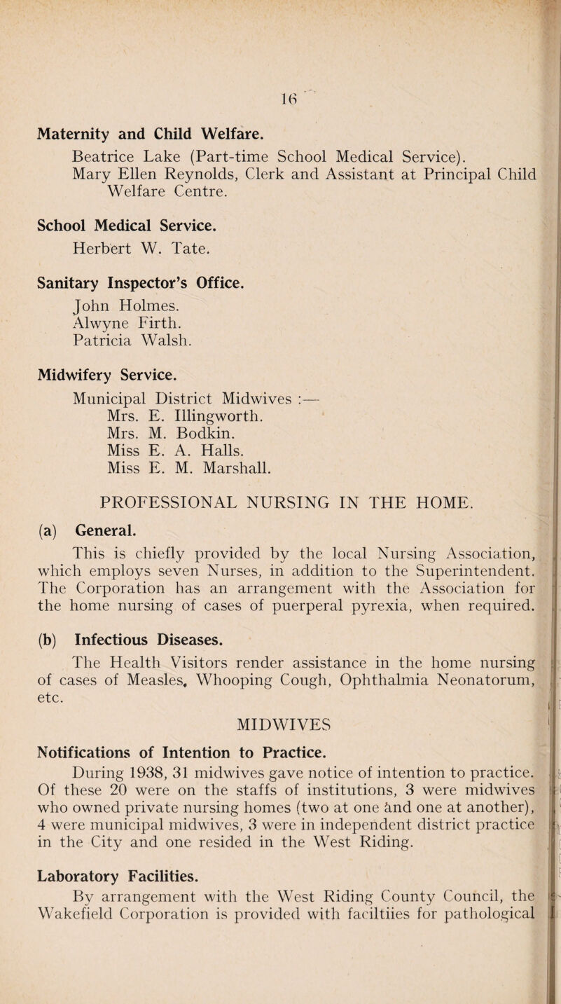 Maternity and Child Welfare. Beatrice Lake (Part-time School Medical Service). Mary Ellen Reynolds, Clerk and Assistant at Principal Child Welfare Centre. School Medical Service. Herbert W. Tate. Sanitary Inspector’s Office. John Holmes. Alwyne Firth. Patricia Walsh. Midwifery Service. Municipal District Midwives :— Mrs. E. Illingworth. Mrs. M. Bodkin. Miss E. A. Halls. Miss E. M. Marshall. PROFESSIONAL NURSING IN THE HOME. (a) General. This is chiefly provided by the local Nursing Association, which employs seven Nurses, in addition to the Superintendent. The Corporation has an arrangement with the Association for the home nursing of cases of puerperal pyrexia, when required. (b) Infectious Diseases. The Health Visitors render assistance in the home nursing of cases of Measles, Whooping Cough, Ophthalmia Neonatorum, etc. MIDWIVES Notifications of Intention to Practice. During 1938, 31 midwives gave notice of intention to practice. Of these 20 were on the staffs of institutions, 3 were midwives who owned private nursing homes (two at one &.nd one at another), 4 were municipal midwives, 3 were in independent district practice in the City and one resided in the West Riding. Laboratory Facilities. By arrangement with the West Riding County Council, the Wakefield Corporation is provided with faciltiies for pathological