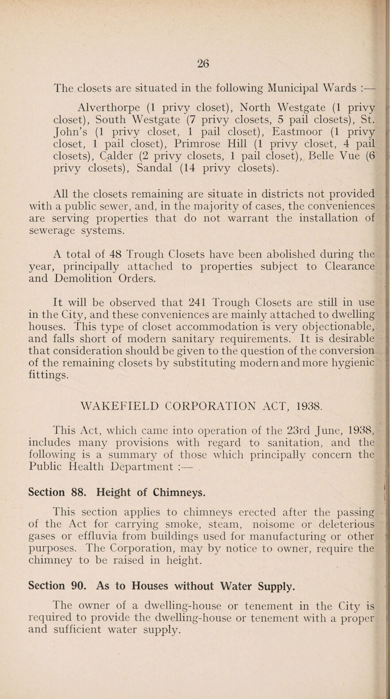 The closets are situated in the following Municipal Wards :— Alverthorpe (1 privy closet), North Westgate (1 privy closet), South Westgate (7 privy closets, 5 pail closets), St. John’s (1 privy closet, 1 pail closet), Eastmoor (1 privy closet, 1 pail closet), Primrose Hill (1 privy closet, 4 pail closets), Calder (2 privy closets, 1 pail closet), Belle Vue (6 privy closets), Sandal (14 privy closets). All the closets remaining are situate in districts not provided with a public sewer, and, in the majority of cases, the conveniences are serving properties that do not warrant the installation of sewerage systems. A total of 48 Trough Closets have been abolished during the year, principally attached to properties subject to Clearance and Demolition Orders. It will be observed that 241 Trough Closets are still in use in the City, and these conveniences are mainly attached to dwelling houses. This type of closet accommodation is very objectionable, and falls short of modern sanitary requirements. It is desirable that consideration should be given to the question of the conversion of the remaining closets by substituting modern and more hygienic fittings. WAKEFIELD CORPORATION ACT, 1938. This Act, which came into operation of the 23rd June, 1938, includes many provisions with regard to sanitation, and the following is a summary of those which principally concern the Public Health Department Section 88. Height of Chimneys. This section applies to chimneys erected after the passing of the Act for carrying smoke, steam, noisome or deleterious gases or effluvia from buildings used for manufacturing or other purposes. The Corporation, may by notice to owner, require the chimney to be raised in height. Section 90. As to Houses without Water Supply. The owner of a dwelling-house or tenement in the City is required to provide the dwelling-house or tenement with a proper and sufficient water supply.