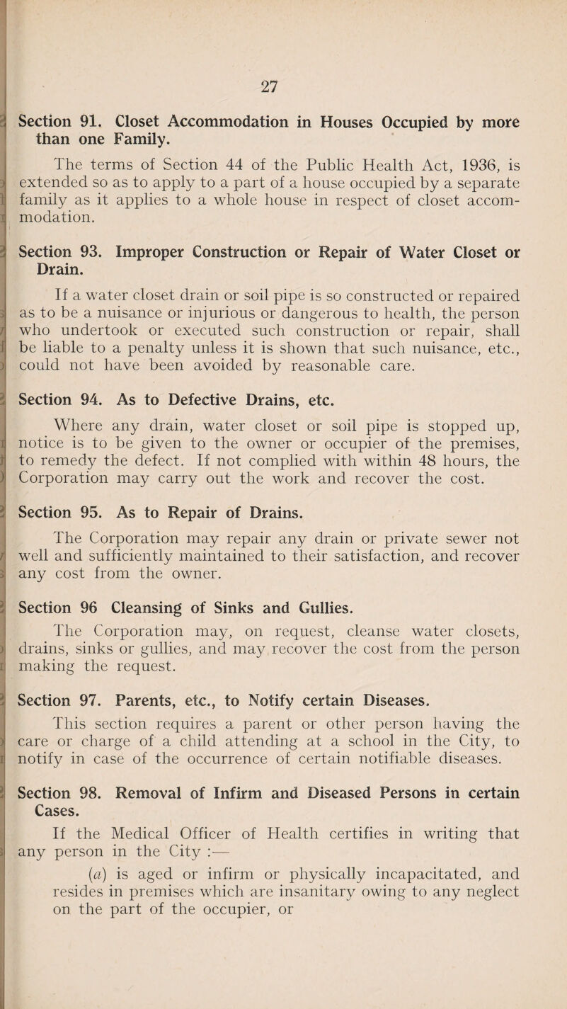 Section 91. Closet Accommodation in Houses Occupied by more than one Family. The terms of Section 44 of the Public Health Act, 1936, is t extended so as to apply to a part of a house occupied by a separate family as it applies to a whole house in respect of closet accom¬ modation. 3 Section 93. Drain. Improper Construction or Repair of Water Closet or If a water closet drain or soil pipe is so constructed or repaired as to be a nuisance or injurious or dangerous to health, the person l who undertook or executed such construction or repair, shall be liable to a penalty unless it is shown that such nuisance, etc., could not have been avoided by reasonable care. Section 94. As to Defective Drains, etc. Where any drain, water closet or soil pipe is stopped up, I notice is to be given to the owner or occupier of the premises, to remedy the defect. If not complied with within 48 hours, the Corporation may carry out the work and recover the cost. Section 95. As to Repair of Drains. I The Corporation may repair any drain or private sewer not well and sufficiently maintained to their satisfaction, and recover any cost from the owner. Section 96 Cleansing of Sinks and Gullies. The Corporation may, on request, cleanse water closets, ) drains, sinks or gullies, and may recover the cost from the person i making the request. Section 97. Parents, etc., to Notify certain Diseases. This section requires a parent or other person having the > care or charge of a child attending at a school in the City, to notify in case of the occurrence of certain notifiable diseases. Section 98. Removal of Infirm and Diseased Persons in certain Cases. i If the Medical Officer of Health certifies in writing that any person in the City — (a) is aged or infirm or physically incapacitated, and resides in premises which are insanitary owing to any neglect on the part of the occupier, or