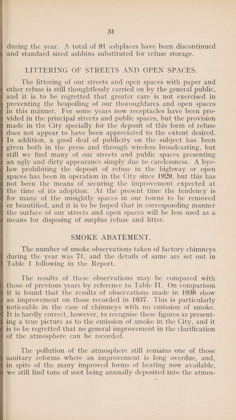 i during the year. A total of 91 ashplaces have been discontinued a and standard sized ashbins substituted for refuse storage. | LITTERING OF STREETS AND OPEN SPACES. The littering of our streets and open spaces with paper and d other refuse is still thoughtlessly carried on by the general public, & and it is to be regretted that greater care is not exercised in c preventing the bespoiling of our thoroughfares and open spaces E in this manner. For some years now receptacles have been pro- d vided in the principal streets and public spaces, but the provision rj made in the City specially for the deposit of this form of refuse fl does not appear to have been appreciated to the extent desired. 1 In addition, a good deal of publicity on the subject has been d given both in the press and through v/ireless broadcasting, but '3 still we find many of our streets and public spaces presenting i an ugly and dirty appearance simply due to carelessness. A bye- jj law prohibiting the deposit of refuse in the highway or open spaces has been in operation in the City since 1929, but this has it not been the means of securing the improvement expected at [J the time of its adoption. At the present time the tendency is )] for many of the unsightly spaces in our towns to be removed a or beautified, and it is to be hoped that in corresponding manner [i the surface of our streets and open spaces will be less used as a d means for disposing of surplus refuse and litter. SMOKE ABATEMENT. The number of smoke observations taken of factory chimneys b during the year was 71, and the details of same are set out in l| Table 1 following in the Report. The results of these observations may be compared with l. those of previous years by reference to Table II. On comparison n it is found that the results of observations made in 1938 show :i an improvement on those recorded in 1937. This is particularly d noticeable in the case of chimneys with no emission of smoke. It is hardly correct, however, to recognise these figures as present- ri ing a true picture as to the emission of smoke in the City, and it ai is to be regretted that no general improvement in the clarification of the atmosphere can be recorded. The pollution of the atmosphere still remains one of those sanitary reforms where an improvement is long overdue, and, T in spite of the many improved forms of heating now available, n we still find tons of soot being annually deposited into the atmos-