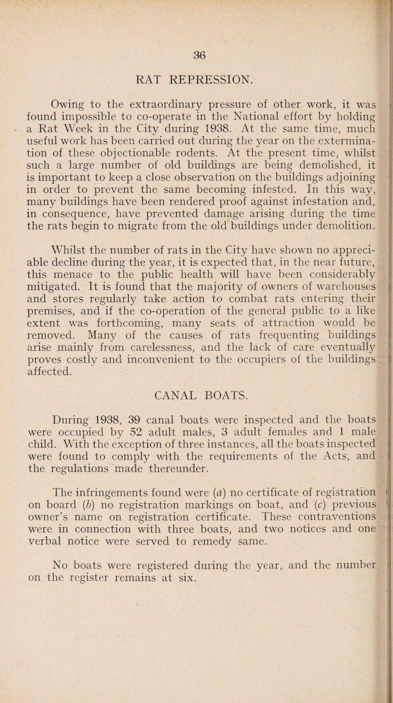 RAT REPRESSION. Owing to the extraordinary pressure of other work, it was found impossible to co-operate in the National effort by holding a Rat Week in the City during 1938. At the same time, much useful work has been carried out during the year on the extermina¬ tion of these objectionable rodents. At the present time, whilst such a large number of old buildings are being demolished, it is important to keep a close observation on the buildings adjoining in order to prevent the same becoming infested. In this way, many buildings have been rendered proof against infestation and, in consequence, have prevented damage arising during the time the rats begin to migrate from the old buildings under demolition. Whilst the number of rats in the City have shown no appreci¬ able decline during the year, it is expected that, in the near future, this menace to the public health will have been considerably mitigated. It is found that the majority of owners of warehouses and stores regularly take action to combat rats entering their premises, and if the co-operation of the general public to a like extent was forthcoming, many seats of attraction would be removed. Many of the causes of rats frequenting buildings arise mainly from carelessness, and the lack of care eventually proves costly and inconvenient to the occupiers of the buildings affected. CANAL BOATS. During 1938, 39 canal boats were inspected and the boats were occupied by 52 adult males, 3 adult females and 1 male child. With the exception of three instances, all the boats inspected were found to comply with the requirements of the Acts, and the regulations made thereunder. The infringements found were (a) no certificate of registration lj on board (b) no registration markings on boat, and (c) previous 1 owner’s name on registration certificate. These contraventions were in connection with three boats, and two notices and one verbal notice were served to remedy same. No boats were registered during the year, and the number on the register remains at six.