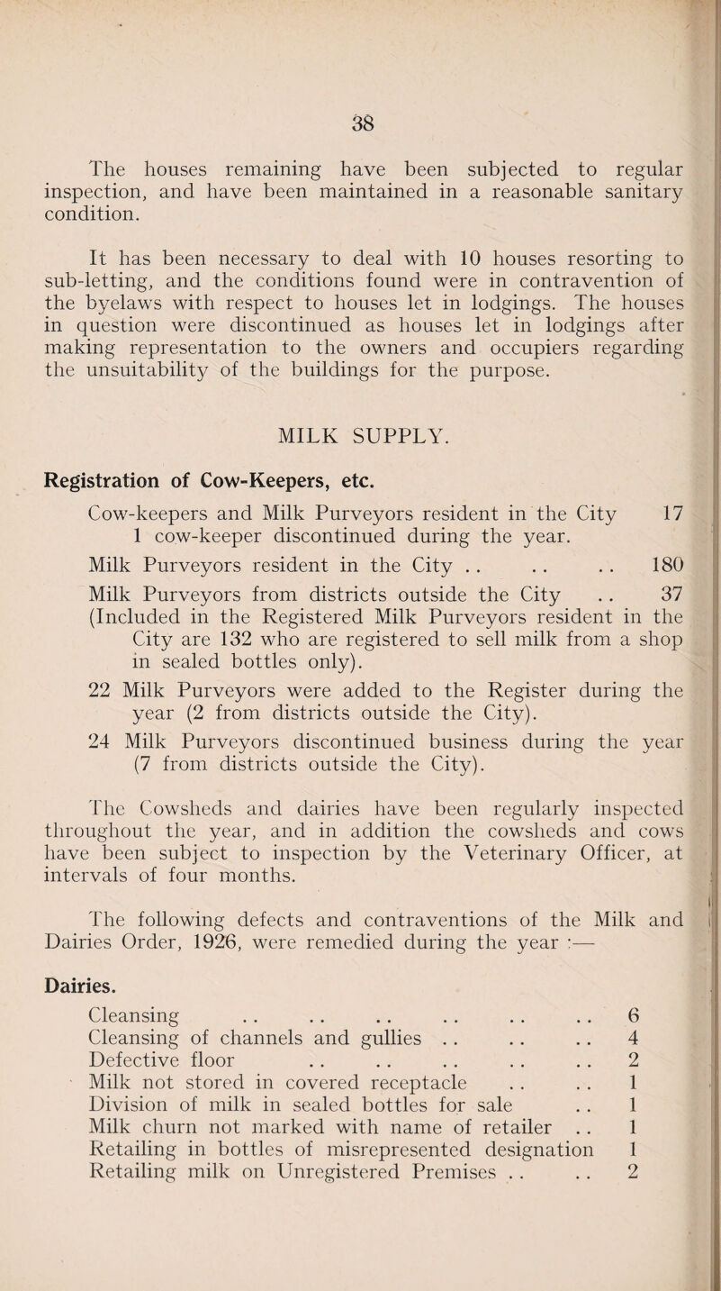 The houses remaining have been subjected to regular inspection, and. have been maintained in a reasonable sanitary condition. It has been necessary to deal with 10 houses resorting to sub-letting, and the conditions found were in contravention of the byelaws with respect to houses let in lodgings. The houses in question were discontinued as houses let in lodgings after making representation to the owners and occupiers regarding the unsuitability of the buildings for the purpose. MILK SUPPLY. Registration of Cow-Keepers, etc. Cow-keepers and Milk Purveyors resident in the City 17 1 cow-keeper discontinued during the year. Milk Purveyors resident in the City . . . . . . 180 Milk Purveyors from districts outside the City . . 37 (Included in the Registered Milk Purveyors resident in the City are 132 who are registered to sell milk from a shop in sealed bottles only). 22 Milk Purveyors were added to the Register during the year (2 from districts outside the City). 24 Milk Purveyors discontinued business during the year (7 from districts outside the City). The Cowsheds and dairies have been regularly inspected throughout the year, and in addition the cowsheds and cows have been subject to inspection by the Veterinary Officer, at intervals of four months. The following defects and contraventions of the Milk and Dairies Order, 1926, were remedied during the year :— Dairies. Cleansing . . . . .. . . . . . . 6 Cleansing of channels and gullies . . .. . . 4 Defective floor . . . . . . . . . . 2 Milk not stored in covered receptacle . . . . 1 Division of milk in sealed bottles for sale . . 1 Milk churn not marked with name of retailer . . 1 Retailing in bottles of misrepresented designation 1 Retailing milk on Unregistered Premises . . . . 2