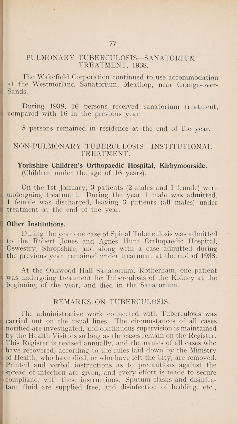 PULMONARY TUBERCULOSIS—SANATORIUM TREATMENT, 1938. The Wakefield Corporation continued to use accommodation 1 at the Westmorland Sanatorium, Meathop, near Grange-over- 3 Sands. During 1938, 16 persons received sanatorium treatment, r compared with 16 in the previous year. 5 persons remained in residence at the end of the year. NON-PULMONARY TUBERCULOSIS—INSTITUTIONAL TREATMENT. Yorkshire Children’s Orthopaedic Hospital, Kirbymoorside. (Children under the age of 16 years). On the 1st January, 3 patients (2 males and 1 female) were | undergoing treatment. During the year 1 male was admitted, i 1 female was discharged, leaving 3 patients (all males) under [j treatment at the end of the year. Other Institutions. During the year one case of Spinal Tuberculosis was admitted to the Robert Jones and Agnes Hunt Orthopaedic Hospital, I Oswestry, Shropshire, and along with a case admitted during the previous year, remained under treatment at the end of 1938. At the Oakv/ood Hall Sanatorium, Rotherham, one patient ft was undergoing treatment for Tuberculosis of the Kidney at the d beginning of the year, and died in the Sanatorium. REMARKS ON TUBERCULOSIS. The administrative work connected with Tuberculosis was r carried out on the usual lines. The circumstances of all cases r notified are investigated, and continuous supervision is maintained c by the Health Visitors so long as the cases remain on the Register. 1 This Register is revised annually, and the names of all cases who t have recovered, according to the rules laid down by the Ministry X of Health, who have died, or who have left the City, are removed. ' Printed and verbal instructions as to precautions against the j; spread of infection are given, and every effort is made to secure ): compliance with these instructions. Sputum flasks and disinfec¬ tant fluid are supplied free, and disinfection of bedding, etc.,