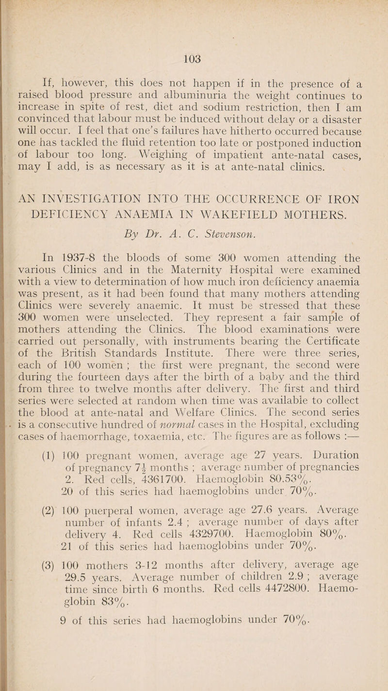If, however, this does not happen if in the presence of a raised blood pressure and albuminuria the weight continues to increase in spite of rest, diet and sodium restriction, then I am convinced that labour must be induced without delay or a disaster will occur. I feel that one’s failures have hitherto occurred because one has tackled the fluid retention too late or postponed induction of labour too long. Weighing of impatient ante-natal cases, may I add, is as necessary as it is at ante-natal clinics. AN INVESTIGATION INTO THE OCCURRENCE OF IRON DEFICIENCY ANAEMIA IN WAKEFIELD MOTHERS. By Dr. A. C. Stevenson. In 1937-8 the bloods of some 300 women attending the various Clinics and in the Maternity Hospital were examined with a view to determination of how much iron deficiency anaemia was present, as it had been found that many mothers attending Clinics were severely anaemic. It must be stressed that these 300 women were unselected. They represent a fair sample of mothers attending the Clinics. The blood examinations were carried out personally, with instruments bearing the Certificate of the British Standards Institute. There were three series, each of 100 women ; the first were pregnant, the second were during the fourteen days after the birth of a baby and the third from three to twelve months after deliverv. The first and third series were selected at random when time was available to collect the blood at ante-natal and Welfare Clinics. The second series is a consecutive hundred of normal cases in the Hospital, excluding cases of haemorrhage, toxaemia, etc. The figures are as follows :— (1) 100 pregnant women, average age 27 years. Duration of pregnancy 1\ months ; average number of pregnancies 2. 1 Red cells, 4361700. Haemoglobin 80.53%. 20 of this series had haemoglobins under 70%. (2) 100 puerperal women, average age 27.6 years. Average number of infants 2.4 ; average number of days after delivery 4. Red cells 4329700. Haemoglobin 80%. 21 of this series had haemoglobins under 70%. (3) 100 mothers 3-12 months after delivery, average age 29.5 years. Average number of children 2.9 ; average time since birth 6 months. Red cells 4472800. Haemo¬ globin 83%.
