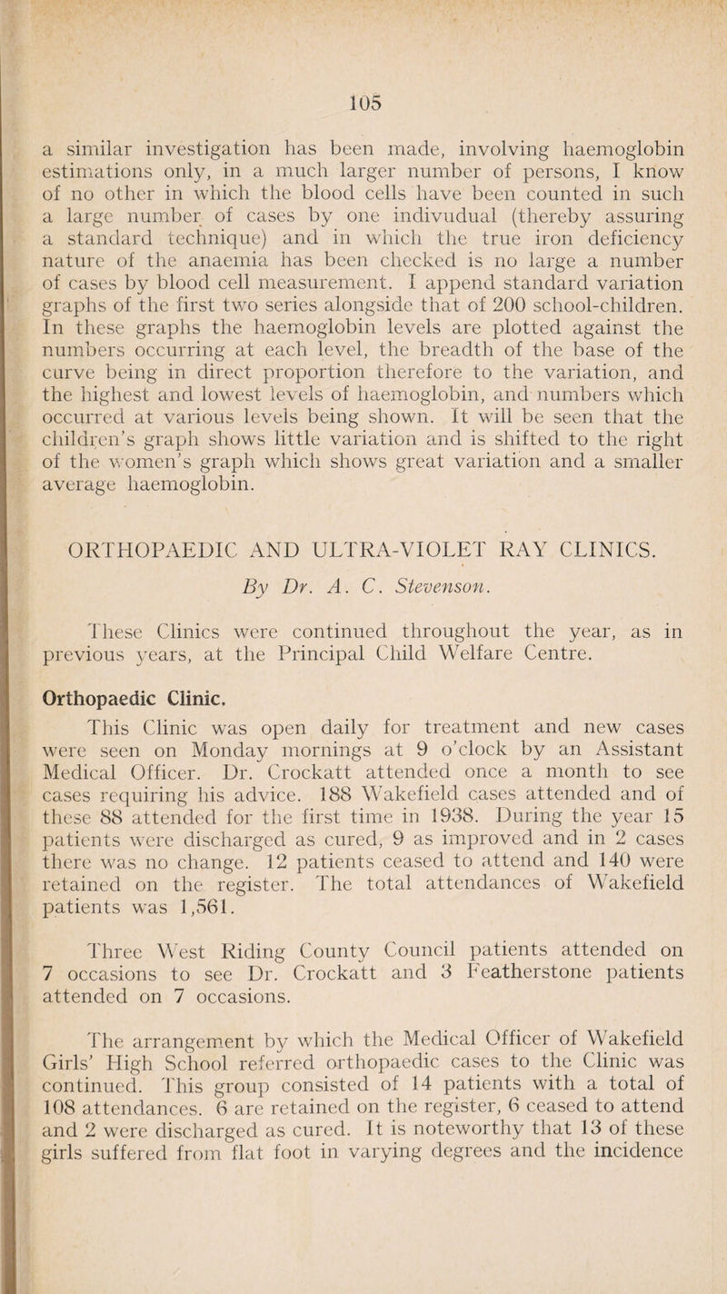a similar investigation has been made, involving haemoglobin estimations only, in a much larger number of persons, I know of no other in which the blood cells have been counted in such a large number of cases by one indivudual (thereby assuring a standard technique) and in which the true iron deficiency nature of the anaemia has been checked is no large a number of cases by blood cell measurement. I append standard variation graphs of the first two series alongside that of 200 school-children. In these graphs the haemoglobin levels are plotted against the numbers occurring at each level, the breadth of the base of the curve being in direct proportion therefore to the variation, and the highest and lowest levels of haemoglobin, and numbers which occurred at various levels being shown. It will be seen that the children’s graph shows little variation and is shifted to the right of the women’s graph which shows great variation and a smaller average haemoglobin. ORTHOPAEDIC AND ULTRA-VIOLET RAY CLINICS. By Dr. A. C. Stevenson. These Clinics were continued throughout the year, as in previous years, at the Principal Child Welfare Centre. Orthopaedic Clinic. This Clinic was open daily for treatment and new cases were seen on Monday mornings at 9 o’clock by an Assistant Medical Officer. Dr. Crockatt attended once a month to see cases requiring his advice. 188 Wakefield cases attended and of these 88 attended for the first time in 1938. During the year 15 patients were discharged as cured, 9 as improved and in 2 cases there was no change. 12 patients ceased to attend and 140 were retained on the register. The total attendances of Wakefield patients was 1,561. Three West Riding County Council patients attended on 7 occasions to see Dr. Crockatt and 3 Leatherstone patients attended on 7 occasions. Fhe arrangement by which the Medical Officer of Wakefield Girls’ High School referred orthopaedic cases to the Clinic was continued. This group consisted of 14 patients with a total of 108 attendances. 6 are retained on the register, 6 ceased to attend and 2 were discharged as cured. It is noteworthy that 13 of these girls suffered from flat foot in varying degrees and the incidence