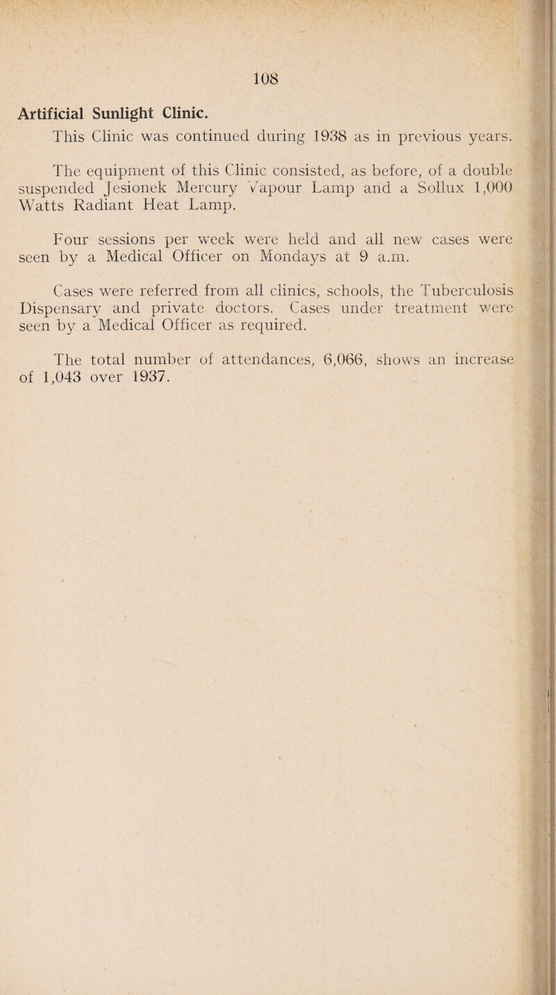 Artificial Sunlight Clinic. This Clinic was continued during 1938 as in previous years. The equipment of this Clinic consisted, as before, of a double suspended Jesionek Mercury Vapour Lamp and a Sollux 1,000 Watts Radiant Heat Lamp. Four sessions per week were held and all new cases were seen by a Medical Officer on Mondays at 9 a.m. Cases were referred from all clinics, schools, the Tuberculosis Dispensary and private doctors. Cases under treatment were seen by a Medical Officer as required. The total number of attendances, 6,066, shows an increase of 1,043 over 1937.