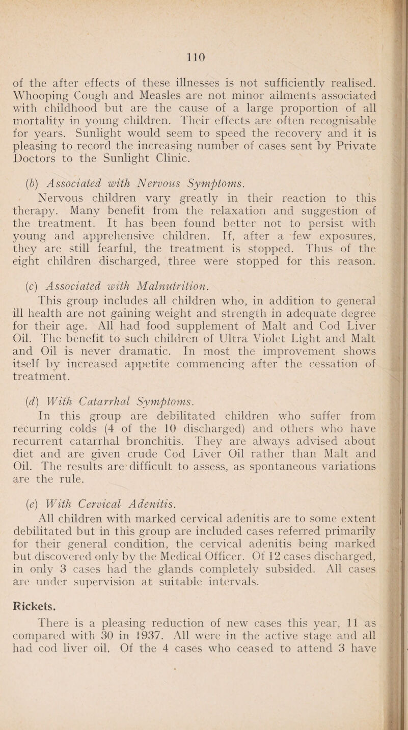 of the after effects of these illnesses is not sufficiently realised. Whooping Cough and Measles are not minor ailments associated with childhood but are the cause of a large proportion of all mortality in young children. Their effects are often recognisable for years. Sunlight would seem to speed the recovery and it is pleasing to record the increasing number of cases sent by Private Doctors to the Sunlight Clinic. , (b) Associated with Nervous Symptoms. Nervous children vary greatly in their reaction to this therapy. Many benefit from the relaxation and suggestion of the treatment. It has been found better not to persist with young and apprehensive children. If, after a few exposures, they are still fearful, the treatment is stopped. Thus of the eight children discharged, three were stopped for this reason. (c) Associated with Malnutrition. This group includes all children who, in addition to general ill health are not gaining weight and strength in adequate degree for their age. All had food supplement of Malt and Cod Liver Oil. The benefit to such children of Ultra Violet Light and Malt and Oil is never dramatic. In most the improvement shows itself by increased appetite commencing after the cessation of treatment. (d) With Catarrhal Symptoms. '• | In this group are debilitated children who suffer from recurring colds (4 of the 10 discharged) and others who have recurrent catarrhal bronchitis. They are always advised about diet and are given crude Cod Liver Oil rather than Malt and Oil. The results are1 difficult to assess, as spontaneous variations are the rule. (e) With Cervical Adenitis. All children with marked cervical adenitis are to some extent debilitated but in this group are included cases referred primarily for their general condition, the cervical adenitis being marked but discovered only by the Medical Officer. Of 12 cases discharged, in only 3 cases had the glands completely subsided. All cases are under supervision at suitable intervals. Rickets. There is a pleasing reduction of new cases this year, 11 as compared with 30 in 1937. All were in the active stage and all had cod liver oil. Of the 4 cases who ceased to attend 3 have