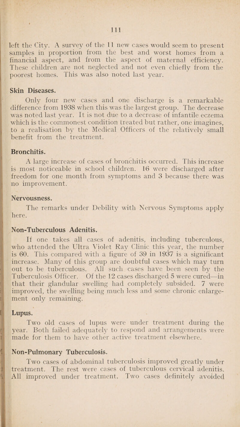 left the City. A survey of the 11 new cases would seem to present samples in proportion from the best and worst homes from a financial aspect, and from the aspect of maternal efficiency. These children are not neglected and not even chiefly from the poorest homes. This was also noted last year. Skin Diseases. Only four new cases and one discharge is a remarkable difference from 1938 when this was the largest group. The decrease was noted last year. It is not due to a decrease of infantile eczema which is the commonest condition treated but rather, one imagines, to a realisation by the Medical Officers of the relatively small benefit from the treatment. Bronchitis. A large increase of cases of bronchitis occurred. This increase is most noticeable in school children. 16 were discharged after freedom for one month from symptoms and 3 because there was no improvement. Nervousness. The remarks under Debility with Nervous Symptoms apply here. Non-Tuberculous Adenitis. If one takes all cases of adenitis, including tuberculous, who attended the Ultra Violet Ray Clinic this year, the number is 60. This compared with a figure of 39 in 1937 is a significant increase. Many of this group are doubtful cases which may turn out to be tuberculous. All such cases have been seen by the Tuberculosis Officer. Of the 12 cases discharged 5 were cured—in that their glandular swelling had completely subsided. 7 were improved, the swelling being much less and some chronic enlarge¬ ment only remaining. Lupus. Two old cases of lupus were under treatment during the year. Both failed adequately to respond and arrangements were made for them to have other active treatment elsewhere. Non-Pulmonary Tuberculosis. Two cases of abdominal tuberculosis improved greatly under treatment. The rest were cases of tuberculous cervical adenitis. All improved under treatment. Two cases definitely avoided