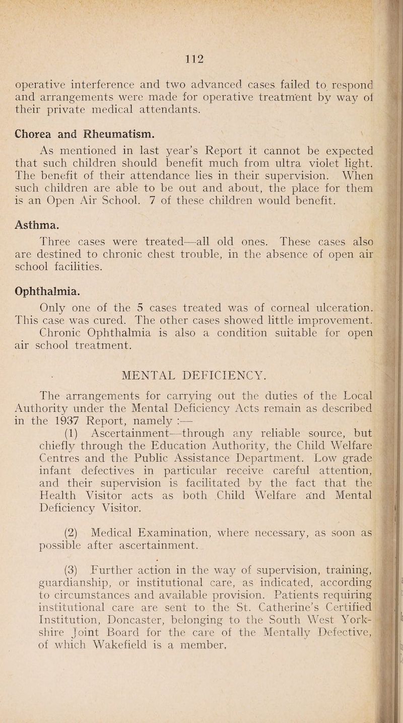 operative interference and two advanced cases failed to respond and arrangements were made for operative treatment by way oi their private medical attendants. Chorea and Rheumatism. As mentioned in last year’s Report it cannot be expected that such children should benefit much from ultra violet light. The benefit of their attendance lies in their supervision. When such children are able to be out and about, the place for them is an Open Air School. 7 of these children would benefit. Asthma. Three cases were treated—all old ones. These cases also are destined to chronic chest trouble, in the absence of open air school facilities. Ophthalmia. Only one of the 5 cases treated was of corneal ulceration. This case was cured. The other cases showed little improvement. Chronic Ophthalmia is also a condition suitable for open air school treatment. MENTAL DEFICIENCY. The arrangements for carrying out the duties of the Local Authority under the Mental Deficiency Acts remain as described in the 1937 Report, namely :— (1) Ascertainment- Through any reliable source, but chiefly through the Education Authority, the Child Welfare Centres and the Public Assistance Department. Low grade infant defectives in particular receive careful attention, and their supervision is facilitated by the fact that the Health Visitor acts as both Child Welfare and Mental Deficiency Visitor. (2) Medical Examination, where necessary, as soon as possible after ascertainment. (3) Further action in the way of supervision, training, guardianship, or institutional care, as indicated, according to circumstances and available provision. Patients requiring institutioned care are sent to the St. Catherine’s Certified Institution, Doncaster, belonging to the South West York¬ shire Joint Board for the care of the Mentally Defective, of which Wakefield is a member.