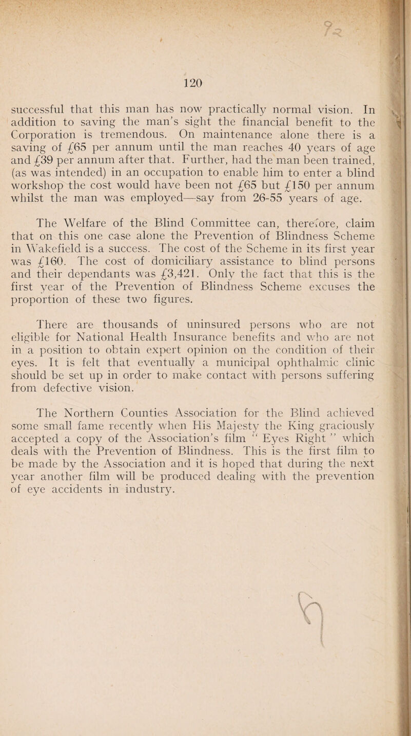 successful that this man has now practically normal vision. In addition to saving the man’s sight the financial benefit to the Corporation is tremendous. On maintenance alone there is a saving of £65 per annum until the man reaches 40 years of age and £39 per annum after that. Further, had the man been trained, (as was intended) in an occupation to enable him to enter a blind workshop the cost would have been not £65 but £150 per annum whilst the man was employed—say from 26-55 years of age. The Welfare of the Blind Committee can, therefore, claim that on this one case alone the Prevention of Blindness Scheme in Wakefield is a success. The cost of the Scheme in its first year was £160. The cost of domiciliary assistance to blind persons and their dependants was £3,421. Only the fact that this is the first year of the Prevention of Blindness Scheme excuses the proportion of these two figures. There are thousands of uninsured persons who are not eligible for National Health Insurance benefits and who are not in a position to obtain expert opinion on the condition of their eyes. It is felt that eventually a municipal ophthalmic clinic should be set up in order to make contact with persons suffering from defective vision. The Northern Counties Association for the Blind achieved some small fame recently when His Majesty the King graciously accepted a copy of the Association’s film “ Eyes Right ” which deals with the Prevention of Blindness. This is the first film to be made by the Association and it is hoped that during the next year another film will be produced dealing with the prevention of eye accidents in industry. '4