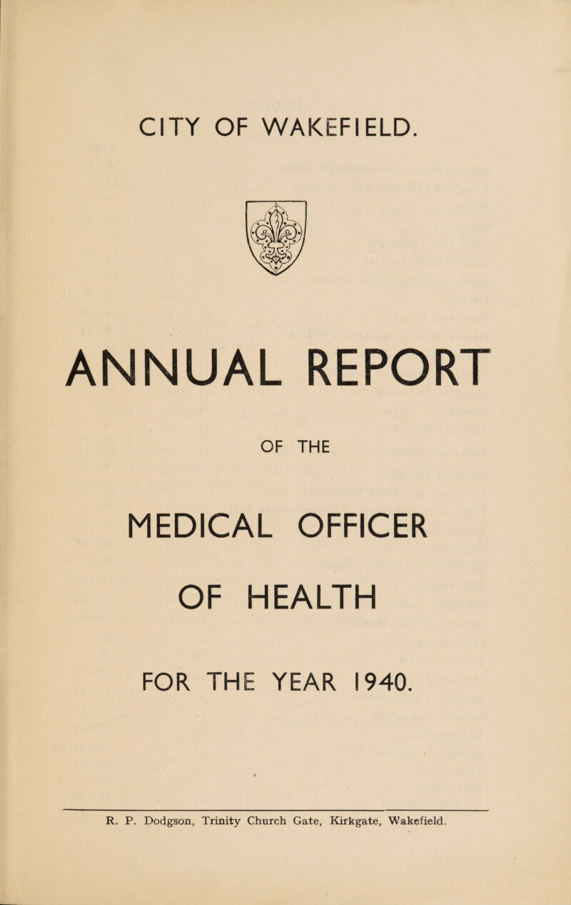 CITY OF WAKEFIELD. ANNUAL REPORT OF THE MEDICAL OFFICER OF HEALTH FOR THE YEAR 1940. ♦ R. P. Dodgson, Trinity Church Gate, Kirkgate, Wakefield.