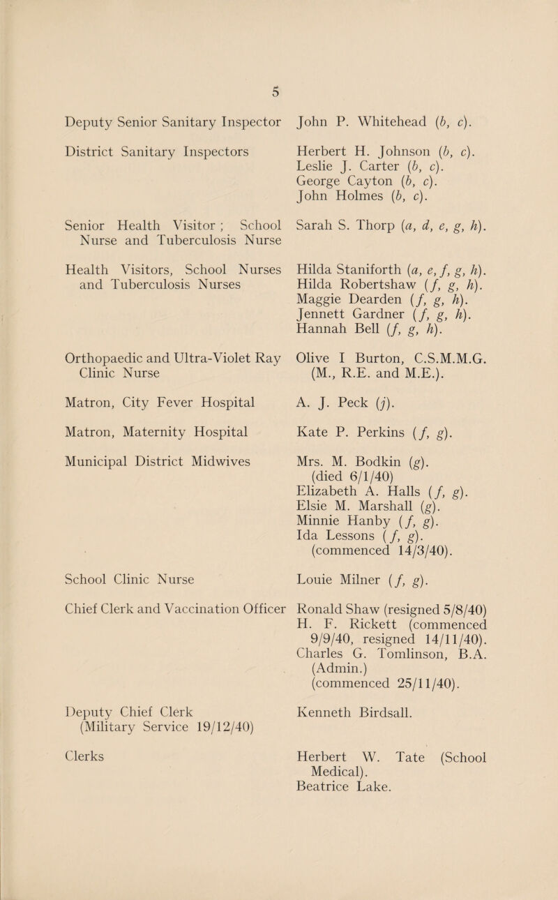 Deputy Senior Sanitary Inspector District Sanitary Inspectors Senior Health Visitor ; School Nurse and Tuberculosis Nurse Health Visitors, School Nurses and Tuberculosis Nurses Orthopaedic and Ultra-Violet Ray Clinic Nurse Matron, City Fever Hospital Matron, Maternity Hospital Municipal District Midwives School Clinic Nurse Chief Clerk and Vaccination Officer Deputy Chief Clerk (Military Service 19/12/40) Clerks John P. Whitehead (b, c). Herbert H. Johnson (b, c). Leslie J. Carter (b, c). George Cayton (b, c). John Holmes (b, c). Sarah S. Thorp (a, d, e, g, h). Hilda Staniforth (a, e, f, g, h). Hilda Robertshaw (/, g, h). Maggie Dearden (/, g, h). Jennett Gardner (/, g, h). Hannah Bell (/, g, h). Olive I Burton, C.S.M.M.G. (M., R.E. and M.E.). A. J. Peck (j). Kate P. Perkins (/, g). Mrs. M. Bodkin (g). (died 6/1/40) Elizabeth A. idalls (/, g). Elsie M. Marshall (g). Minnie Hanby (/, g). Ida Lessons (/, g). (commenced 14/3/40). Louie Milner (/, g). Ronald Shaw (resigned 5/8/40) H. F. Rickett (commenced 9/9/40, resigned 14/11/40). Charles G. Tomlinson, B.A. (Admin.) (commenced 25/11/40). Kenneth Birdsall. Herbert W. Tate (School Medical). Beatrice Lake.