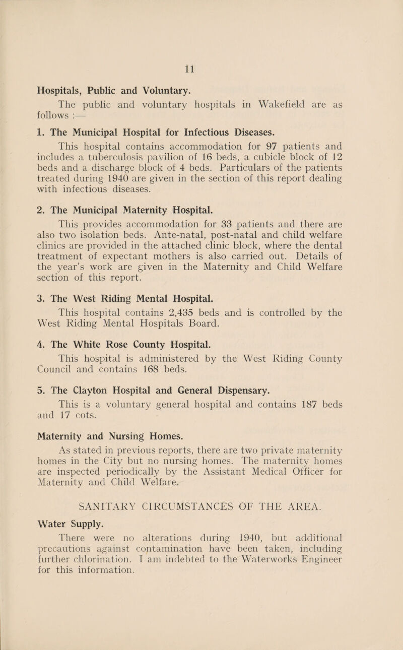 Hospitals, Public and Voluntary. The public and voluntary hospitals in Wakefield are as follows :— 1. The Municipal Hospital for Infectious Diseases. This hospital contains accommodation for 97 patients and includes a tuberculosis pavilion of 16 beds, a cubicle block of 12 beds and a discharge block of 4 beds. Particulars of the patients treated during 1940 are given in the section of this report dealing with infectious diseases. 2. The Municipal Maternity Hospital. This provides accommodation for 33 patients and there are also two isolation beds. Ante-natal, post-natal and child welfare clinics are provided in the attached clinic block, where the dental treatment of expectant mothers is also carried out. Details of the year’s work are given in the Maternity and Child Welfare section of this report. 3. The West Riding Mental Hospital. This hospital contains 2,435 beds and is controlled by the West Riding Mental Hospitals Board. 4. The White Rose County Hospital. This hospital is administered by the West Riding County Council and contains 168 beds. 5. The Clayton Hospital and General Dispensary. This is a voluntary general hospital and contains 187 beds and 17 cots. Maternity and Nursing Homes. As stated in previous reports, there are two private maternity homes in the City but no nursing homes. The maternity homes are inspected periodically by the Assistant Medical Officer for Maternity and Child Welfare. SANITARY CIRCUMSTANCES OF THE AREA. Water Supply. There were no alterations during 1940, but additional precautions against contamination have been taken, including further chlorination. I am indebted to the Waterworks Engineer for this information.