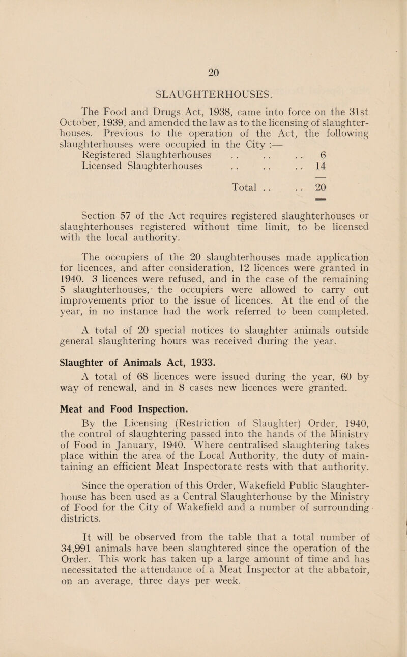 SLAUGHTERHOUSES. The Food and Drugs Act, 1938, came into force on the 31st October, 1939, and amended the law as to the licensing of slaughter¬ houses. Previous to the operation of the Act, the following slaughterhouses were occupied in the City :— Registered Slaughterhouses . . . . . . 6 Licensed Slaughterhouses . . . . . . 14 Total . . . . 20 Section 57 of the Act requires registered slaughterhouses or slaughterhouses registered without time limit, to be licensed with the local authority. The occupiers of the 20 slaughterhouses made application for licences, and after consideration, 12 licences were granted in 1940. 3 licences were refused, and in the case of the remaining 5 slaughterhouses, the occupiers were allowed to carry out improvements prior to the issue of licences. At the end of the year, in no instance had the work referred to been completed. A total of 20 special notices to slaughter animals outside general slaughtering hours was received during the year. Slaughter of Animals Act, 1933. A total of 68 licences were issued during the year, 60 by way of renewal, and in 8 cases new licences were granted. Meat and Food Inspection. By the Licensing (Restriction of Slaughter) Order, 1940, the control of slaughtering passed into the hands of the Ministry of Food in January, 1940. Where centralised slaughtering takes place within the area of the Local Authority, the duty of main¬ taining an efficient Meat Inspectorate rests with that authority. Since the operation of this Order, Wakefield Public Slaughter¬ house has been used as a Central Slaughterhouse by the Ministry of Food for the City of Wakefield and a number of surrounding - districts. It will be observed from the table that a total number of 34,991 animals have been slaughtered since the operation of the Order. This work has taken up a large amount of time and has necessitated the attendance of a Meat Inspector at the abbatoir, on an average, three days per week.