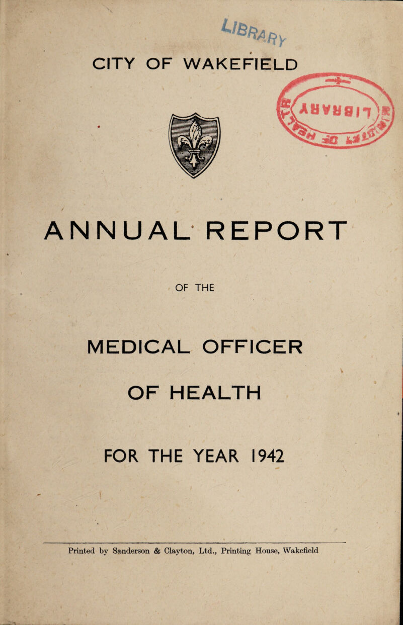 CITY OF WAKEFIELD ANNUAL REPORT OF THE MEDICAL OFFICER OF HEALTH FOR THE YEAR 1942 Printed by Sanderson & Clayton, Ltd., Printing House, Wakefield