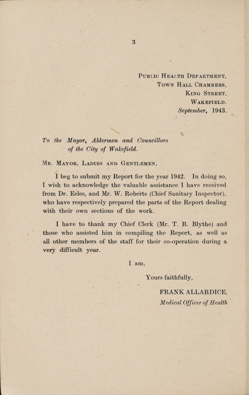 Public Health Department, Town Hall Chambers, King Street, Wakefield. September, 1943. To the Mayor, Aldermen and Councillors of the City of Wakefield. Mr. Mayor, Ladies and Gentlemen, I beg to submit my Report for the year 1942. In doing so, I wish to acknowledge the valuable assistance I have received from Dr. Eeles, and Mr. W. Roberts (Chief Sanitary Inspector), who have respectively prepared the parts of the Report dealing with their own sections of the work. I have to thank my Chief Clerk (Mr. T. R. Blythe) and those who assisted him in compiling the Report, as well as all other members of the staff for their co-operation during a very difficult year. I am, Yours faithfully, FRANK ALLARDICE, Medical Officer of Health