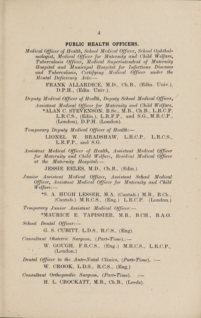 PUBLIC HEALTH OFFICERS. Medical Off icer of Health, School Medical Officer, School Ophthal¬ mologist, Medical Officer for Maternity and Child Welfare, Tuberculosis Officer, Medical Superintendent of Maternity Hospital and Municipal Hospital for Infectious Diseases and Tuberculosis, Certifying Medical Officer under the Mental Deficiency Acts:— FRANK ALLARDICE, M.D., Ch.B., (Edin. Univ.), D.P.H., (Edin. Univ.). Deputy Medical Officer of Health, Deputy School Medical Officer, Assistant Medical Officer for Maternity and Child Welfare. *ALAN C. STEVENSON, B.Sc., M.B., Ch.B., L.R.C.P. L.R.C.S., (Edin.), L.R.F.P., and S.G., M.R.C.P., (London), D.P.H. (London). Temporary Deputy Medical Officer of Health:— LIONEL W. BRADSHAW, L.R.C.P., L.R.C.S., L.R.F.P., and S.G. Assistant Medical Officer of Health, Assistant Medical Officer for Maternity and Child Welfare, Resident Medical Officer at the Maternity Hospital:— JESSIE EELES, M.D., Ch.B., (Edin.). Junior Assistant Medical Officer, Assistant School Medical Officer, Assistant Medical Officer for Maternity and Child Welfare:— *S. A. HUGH LESSER, M.A. (Cantab.) M.B., B.Ch., (Cantab.) M.R.C.S., (Eng.) L.R.C.P. (London.) Temporary Junior Assistant Medical Officer:— *MAURICE E. TAPISSIER, M.B., B.CH., B.A.O. School Dental Officer:— G. S. CUBITT, L.D.S., R.C.S., (Eng). Consultant Obstetric Surgeon. (Part-Time).: — W. GOUGH, E.R.C.S., (Eng.) M.R.C.S., L.R.C.P., (London.) Dental Officer to the Ante-Natal Clinics. (Part-Time). :— W. CROOK, L.D.S., R.C.S., (Eng.) Consultant Orthopaedic Surgeon. (Part-Time). H. L. CROCKATT, M.B., Ch.B., (Leeds).