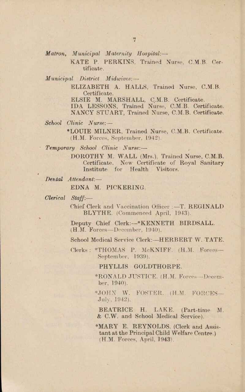 Matron, Municipal Maternity Hospital:— KATE P. PERKINS, Trained Nurse, C.M.B. Cer¬ tificate. Municipal District Midwives:—- ELIZABETH A. HALLS, Trained Nurse, C.M.B. Ccrtit 1 Celt c ELSIE M. MARSHALL, C.M.B. Certificate. IDA LESSONS, Trained Nurse, C.M.B. Certificate. NANCY STUART, Trained Nurse, C.M.B. Certificate. School Clinic Nurse:— ♦LOUIE MILNER, Trained Nurse, C.M.B. Certificate. (H.M. Forces, September, 1942). Temporary School Clinic Nurse:— DOROTHY M. WALL (Mrs.), Trained Nurse, C.M.B. Certificate. New Certificate of Royal Sanitary Institute for Health Visitors. Dental A ttendant:— EDNA M. PICKERING Clerical Staff:— Chief Clerk and Vaccination Officer :—T. REGINALD BLYTHE. (Commenced April, 1943). Deputy Chief Clerk:—:^KENNETH BIRDSALL. (H.M. Forces—December, 19-10). School Medical Service Clerk:—HERBERT W. TATE. Clerks : *THOMAS P. McKNIFF. (H .M. Forces— September, 1939). PHYLLIS GOLDTHORPE. ♦RONALD JUSTICE. (H.M. Forces—Decem¬ ber, 1940). ♦JOHN W. FOSTER. (H.M. FORCES— July, 1942). BEATRICE H. LAKE. (Part-time M. & C.W. and School Medical Service). ♦MARY E. REYNOLDS. (Clerk and Assis¬ tant at the Principal Child Welfare Centre.) (H.M. For *ces, April, 1943).