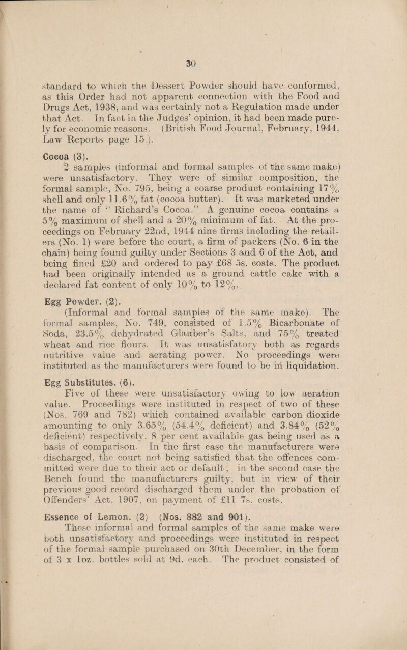 \ 30 standard to which the Dessert Powder should have conformed, as this Order had not apparent connection with the Pood and Drugs Act, 1938, and was certainly not a Regulation made under that Act. In fact in the Judges’ opinion, it had been made pure¬ ly for economic reasons. (British Food Journal, February, 1944, Law Reports page 15.). Cocoa (3). 2 samples (informal and formal samples of the same make) were unsatisfactory. They were of similar composition, the formal sample, No. 795, being a coarse product containing 17% shell and only 11.6% fat (cocoa butter). It was marketed under the name of “ Richard’s Cocoa.” A genuine cocoa contains a 5% maximum of shell and a 20% minimum of fat. At the pro¬ ceedings on February 22nd, 1944 nine firms including the retail¬ ers (No. I) were before the court, a firm of packers (No. 6 in the chain) being found guilty under Sections 3 and 6 of the Act, and being fined £20 and ordered to pay £68 5s. costs. The product had been originally intended as a ground cattle cake with a declared fat content of only 10% to 12%. Egg Powder. (2). (Informal and formal samples of the same make). The formal samples, No. 749, consisted of 1.5% Bicarbonate of Soda, 23.5% dehydrated Glauber’s Salts, and 75% treated wheat and rice flours. It was unsatisfatory both as regards nutritive value and aerating power. No proceedings were instituted as the manufacturers were found to be ih liquidation. Egg Substitutes. (6). Five of these were unsatisfactory owing to low aeration value. Proceedings were instituted in respect of two of these (Nos. 769 and 782) wdrich contained available carbon dioxide amounting to only 3.65% (54.4% deficient) and 3.84% (52% deficient) respectively, 8 per cent available gas being used as a basis of comparison. In the first case the manufacturers were discharged, the court not being satisfied that the offences com¬ mitted were due to their act or default; in the second case the Bench found the manufacturers guilty, but in view of their previous good record discharged them under the probation of Offenders’ Act, 1907, on payment of £11 7s. costs. Essence of Lemon. (2) (Nos. 882 and 901). These informal and formal samples of the same make were both unsatisfactory and proceedings were instituted in respect of the formal sample purchased on 30th December, in the form of 3 x Loz. bottles sold at 9d. each. The product consisted of