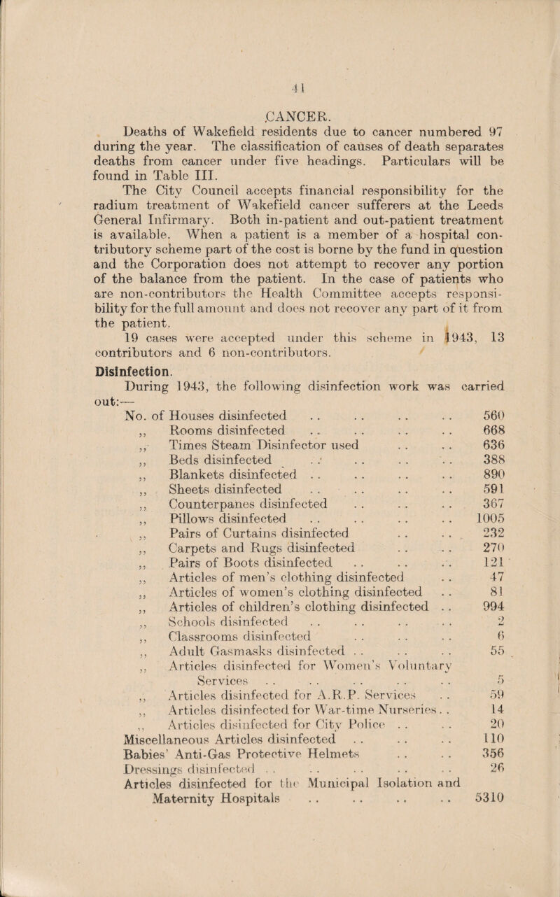 CANCER. Deaths of Wakefield residents due to cancer numbered 97 during the year. The classification of causes of death separates deaths from cancer under five headings. Particulars will be found in Table III. The City Council accepts financial responsibility for the radium treatment of Wakefield cancer sufferers at the Leeds General Infirmary. Roth in-patient and out-patient treatment is available. When a patient is a member of a hospital con¬ tributory scheme part of the cost is borne by the fund in question and the Corporation does not attempt to recover any portion of the balance from the patient. In the case of patients who are non-contributors the Health Committee accepts responsi¬ bility for the full amount and does not recover any part of it from the patient. 19 cases were accepted under this scheme in 1943, 13 contributors and 6 non-contributors. Disinfection. During 1943, the following disinfection work was out:— No. of Houses disinfected ,, Rooms disinfected ,, Times Steam Disinfector used „ Beds disinfected „ Blankets disinfected . . ,, Sheets disinfected . . . . ,, Counterpanes disinfected ,, Pillows disinfected ,, Pairs of Curtains disinfected ,, Carpets and Rugs disinfected ,, Pairs of Boots disinfected ,, Articles of men’s clothing disinfected „ Articles of women’s clothing disinfected „ Articles of children’s clothing disinfected 9 9 : 9 ? y 9 9 Schools disinfected Classrooms disinfected Adult Gasmasks disinfected . . Articles disinfected for Women’s Volunta ry Services carried 560 668 636 388 890 591 367 1005 009 iJUAJ 270 121 47 81 994 9 MJ 6 55 5 ,, Articles disinfected for A.R.P. Services ,, Articles disinfected for War-time Nurseries . . ,, Articles disinfected for City Police Miscellaneous Articles disinfected Babies’ Anti-Gas Protective Helmets Dressings disinfected Articles disinfected for the Municipal Isolation and Maternity Hospitals 59 14 20 110 356 26 5310