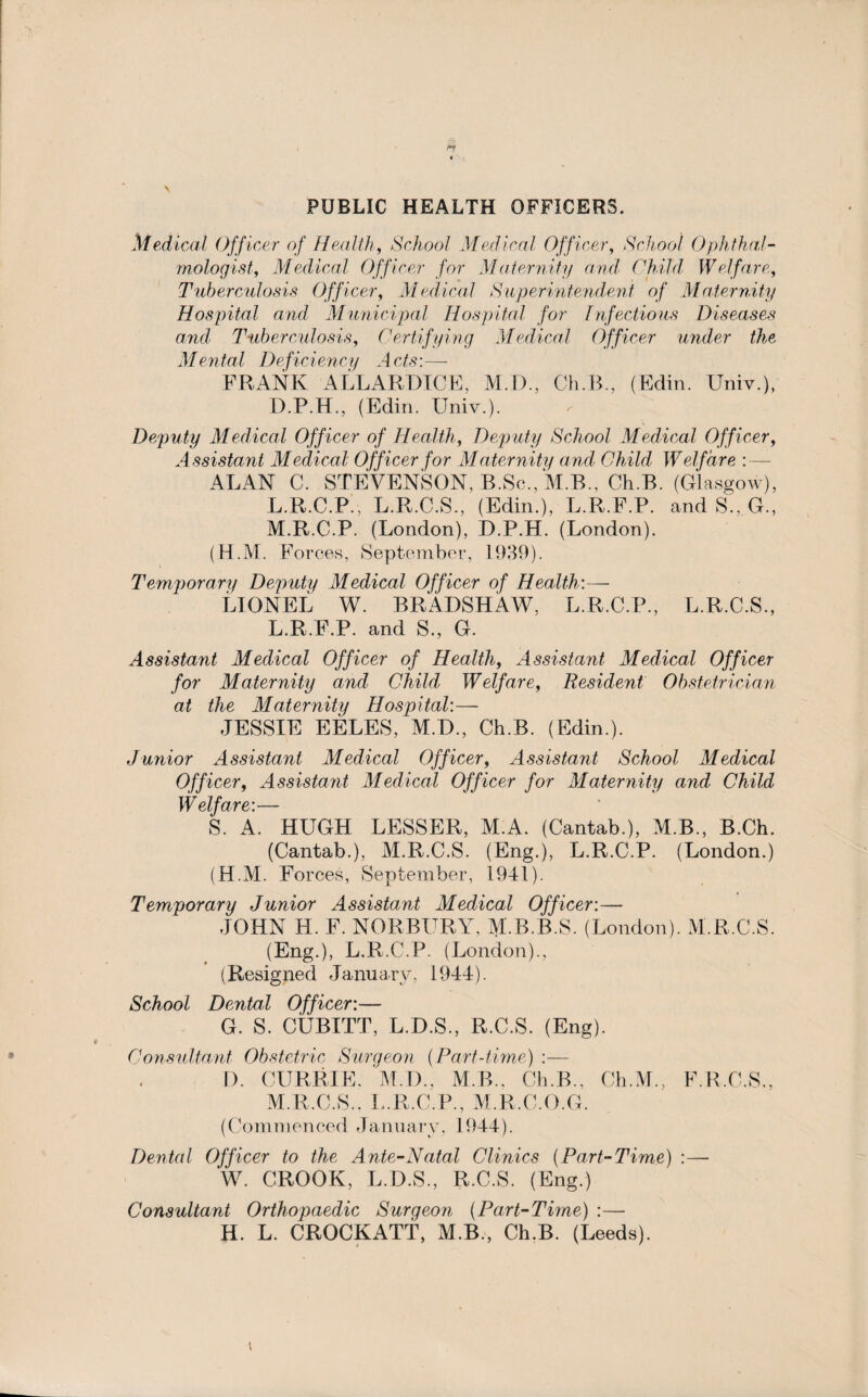 PUBLIC HEALTH OFFICERS. Medical Officer of Health, School Medical Officer, School Ophthal¬ mologist, Medical Officer for Maternity and Child Welfare, Tuberculosis Officer, Medical Superintendent of Maternity Hospital and Municipal Hospital for Infectious Diseases and' Tuberculosis, Certifying Medical Officer under the Mental Deficiency Acts:—- FRANK ALLARDICE, M.D., Ch.B., (Edin. Univ.), D.P.H., (Edin. Univ.). Deputy Medical Officer of Health, Deputy School Medical Officer, Assistant Medical Officer for Maternity and Child W elf are : — ALAN C. STEVENSON, B.Sc.,M.B., Ch.B. (Glasgow), L. R.C.P., L.R.C.S., (Edin.), L.R.F.P. and S., G., M. R.C.P. (London), D.P.H. (London). (H.M. Forces, September, 1939). Temporary Deputy Medical Officer of Health:— LIONEL W. BRADSHAW, L.R.C.P., L.R.C.S., L. R.F.P. and S., G. Assistant Medical Officer of Health, Assistant Medical Officer for Maternity and Child, Welfare, Resident Obstetrician at the Maternity Hospital:— JESSIE EELES, M.D., Ch.B. (Edin.). Junior Assistant Medical Officer, Assistant School Medical Officer, Assistant Medical Officer for Maternity and Child Welfare:— S. A. HUGH LESSER, M.A. (Cantab.), M.B., B.Ch. (Cantab.), M.R.C.S. (Eng.), L.R.C.P. (London.) (H.M. Forces, September, 1941). Temporary Junior Assistant Medical Officer:— JOHN H. F. NORBURY, M.B.R.S. (London). M.R.C.S. (Eng.), L.R.C.P. (London)., (Resigned January, 1944). School Dental Officer:— G. S. CUBITT, L.D.S., R.C.S. (Eng). Consultant Obstetric Surgeon (Part-time) :— D. CURRIE. M I)., M.R., Ch.B., Ch.M., F.R.C.S., M. R.C.S.. L.R.C.P., M.R.C.O.G. (Commenced January, 1944). Dental Officer to the Ante-Natal Clinics (Part-Time) :— W. CROOK, L.D.S., R.C.S. (Eng.) Consultant Orthopaedic Surgeon (Part-Time) :— H. L. CROCKATT, M.B., Ch.B. (Leeds).