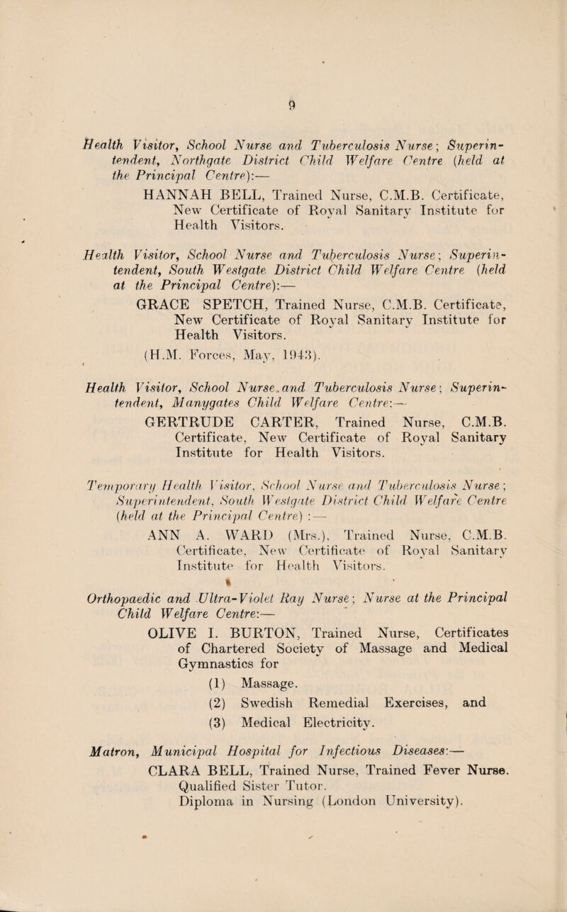 Health Visitor, School Nurse and Tuberculosis Nurse; Superin¬ tendent,, Northgate District Child Welfare Centre [held at the Principal Centre,):-— HANNAH BELL, Trained Nurse, C.M.B. Certificate, New Certificate of Royal Sanitary Institute for Health Visitors. Health Visitor, School Nurse and Tuberculosis Nurse-, Superin¬ tendent, South Westgate District Child Welfare Centre (held at the Principal Centre):— GRACE SPETCH, Trained Nurse, C.M.B. Certificate, New Certificate of Royal Sanitary Institute for Health Visitors. (H.M. Forces, May, 1943). i *- Health Visitor, School Nurse, and Tuberculosis Nurse; Superin¬ tendent, Many gates Child Welfare Centre:— GERTRUDE CARTER, Trained Nurse, C.M.B. Certificate, New Certificate of Royal Sanitary Institute for Health Visitors. Temporary Health Visitor, School Nurse and Tuberculosis Nurse; Superintendent, South Westgate District Child Welfare Centre (held at the Principal Centre) : — ANN A. WARD (Mrs.), Trained Nurse, C.M.B. Certificate, New Certificate of Royal Sanitary Institute for Health Visitors. % Orthopaedic and .Ultra-Violet Ray Nurse; Nurse at the Principal Child Welfare Centre:— OLIVE I. BURTON, Trained Nurse, Certificates of Chartered Society of Massage and Medical Gymnastics for (1) Massage. (2) Swedish Remedial Exercises, and (3) Medical Electricity. Matron, Municipal Hospital for Infectious Diseases:— CLARA BELL, Trained Nurse, Trained Fever Nurse. Qualified Sister Tutor. Diploma in Nursing (London University).